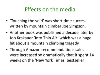 Effects on the media‘Touching the void’ was short time success written by mountain climber Joe Simpson. Another book was published a decade later by Jon Krakauer ‘Into Thin Air’ which was a huge hit about a mountain climbing tragedyThrough Amazon recommendations sales were increased so dramatically that it spent 14 weeks on the ‘New York Times’ bestseller