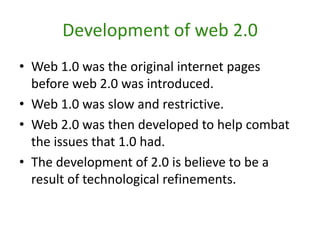 Development of web 2.0Web 1.0 was the original internet pages before web 2.0 was introduced. Web 1.0 was slow and restrictive.Web 2.0 was then developed to help combat the issues that 1.0 had.The development of 2.0 is believe to be a result of technological refinements. 