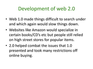 Development of web 2.0Web 1.0 made things difficult to search under and which again would slow things down.Websites like Amazon would specialize in certain books/CD’s etc but people still relied on high street stores for popular items.2.0 helped combat the issues that 1.0 presented and took many restrictions off online buying.