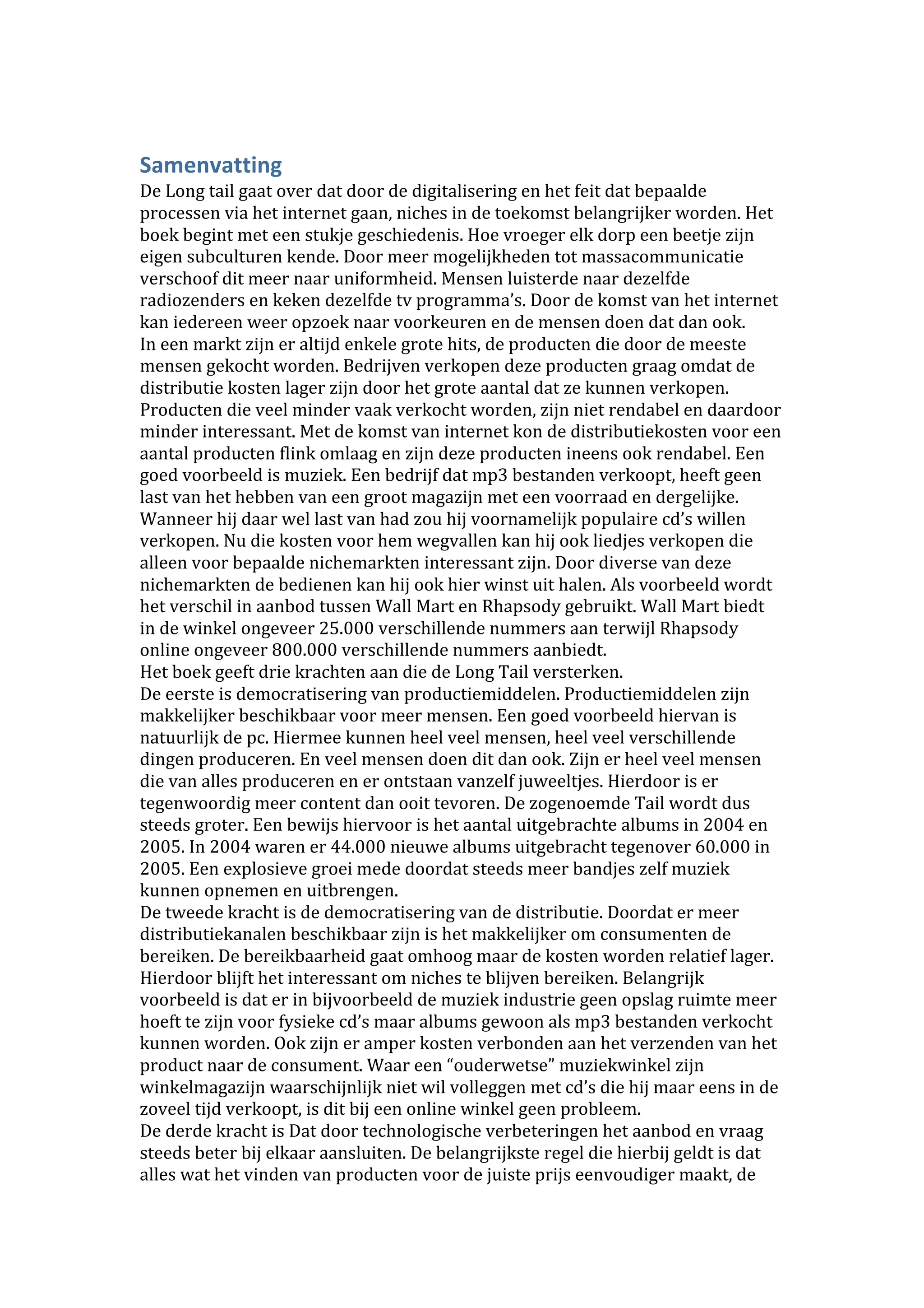 Samenvatting 
De Long tail gaat over dat door de digitalisering en het feit dat bepaalde 
processen via het internet gaan, niches in de toekomst belangrijker worden. Het 
boek begint met een stukje geschiedenis. Hoe vroeger elk dorp een beetje zijn 
eigen subculturen kende. Door meer mogelijkheden tot massacommunicatie 
verschoof dit meer naar uniformheid. Mensen luisterde naar dezelfde 
radiozenders en keken dezelfde tv programma’s. Door de komst van het internet 
kan iedereen weer opzoek naar voorkeuren en de mensen doen dat dan ook. 
In een markt zijn er altijd enkele grote hits, de producten die door de meeste 
mensen gekocht worden. Bedrijven verkopen deze producten graag omdat de 
distributie kosten lager zijn door het grote aantal dat ze kunnen verkopen. 
Producten die veel minder vaak verkocht worden, zijn niet rendabel en daardoor 
minder interessant. Met de komst van internet kon de distributiekosten voor een 
aantal producten flink omlaag en zijn deze producten ineens ook rendabel. Een 
goed voorbeeld is muziek. Een bedrijf dat mp3 bestanden verkoopt, heeft geen 
last van het hebben van een groot magazijn met een voorraad en dergelijke. 
Wanneer hij daar wel last van had zou hij voornamelijk populaire cd’s willen 
verkopen. Nu die kosten voor hem wegvallen kan hij ook liedjes verkopen die 
alleen voor bepaalde nichemarkten interessant zijn. Door diverse van deze 
nichemarkten de bedienen kan hij ook hier winst uit halen. Als voorbeeld wordt 
het verschil in aanbod tussen Wall Mart en Rhapsody gebruikt. Wall Mart biedt 
in de winkel ongeveer 25.000 verschillende nummers aan terwijl Rhapsody 
online ongeveer 800.000 verschillende nummers aanbiedt. 
Het boek geeft drie krachten aan die de Long Tail versterken.  
De eerste is democratisering van productiemiddelen. Productiemiddelen zijn 
makkelijker beschikbaar voor meer mensen. Een goed voorbeeld hiervan is 
natuurlijk de pc. Hiermee kunnen heel veel mensen, heel veel verschillende 
dingen produceren. En veel mensen doen dit dan ook. Zijn er heel veel mensen 
die van alles produceren en er ontstaan vanzelf juweeltjes. Hierdoor is er 
tegenwoordig meer content dan ooit tevoren. De zogenoemde Tail wordt dus 
steeds groter. Een bewijs hiervoor is het aantal uitgebrachte albums in 2004 en 
2005. In 2004 waren er 44.000 nieuwe albums uitgebracht tegenover 60.000 in 
2005. Een explosieve groei mede doordat steeds meer bandjes zelf muziek 
kunnen opnemen en uitbrengen. 
De tweede kracht is de democratisering van de distributie. Doordat er meer 
distributiekanalen beschikbaar zijn is het makkelijker om consumenten de 
bereiken. De bereikbaarheid gaat omhoog maar de kosten worden relatief lager. 
Hierdoor blijft het interessant om niches te blijven bereiken. Belangrijk 
voorbeeld is dat er in bijvoorbeeld de muziek industrie geen opslag ruimte meer 
hoeft te zijn voor fysieke cd’s maar albums gewoon als mp3 bestanden verkocht 
kunnen worden. Ook zijn er amper kosten verbonden aan het verzenden van het 
product naar de consument. Waar een “ouderwetse” muziekwinkel zijn 
winkelmagazijn waarschijnlijk niet wil volleggen met cd’s die hij maar eens in de 
zoveel tijd verkoopt, is dit bij een online winkel geen probleem.  
De derde kracht is Dat door technologische verbeteringen het aanbod en vraag 
steeds beter bij elkaar aansluiten. De belangrijkste regel die hierbij geldt is dat 
alles wat het vinden van producten voor de juiste prijs eenvoudiger maakt, de 
 