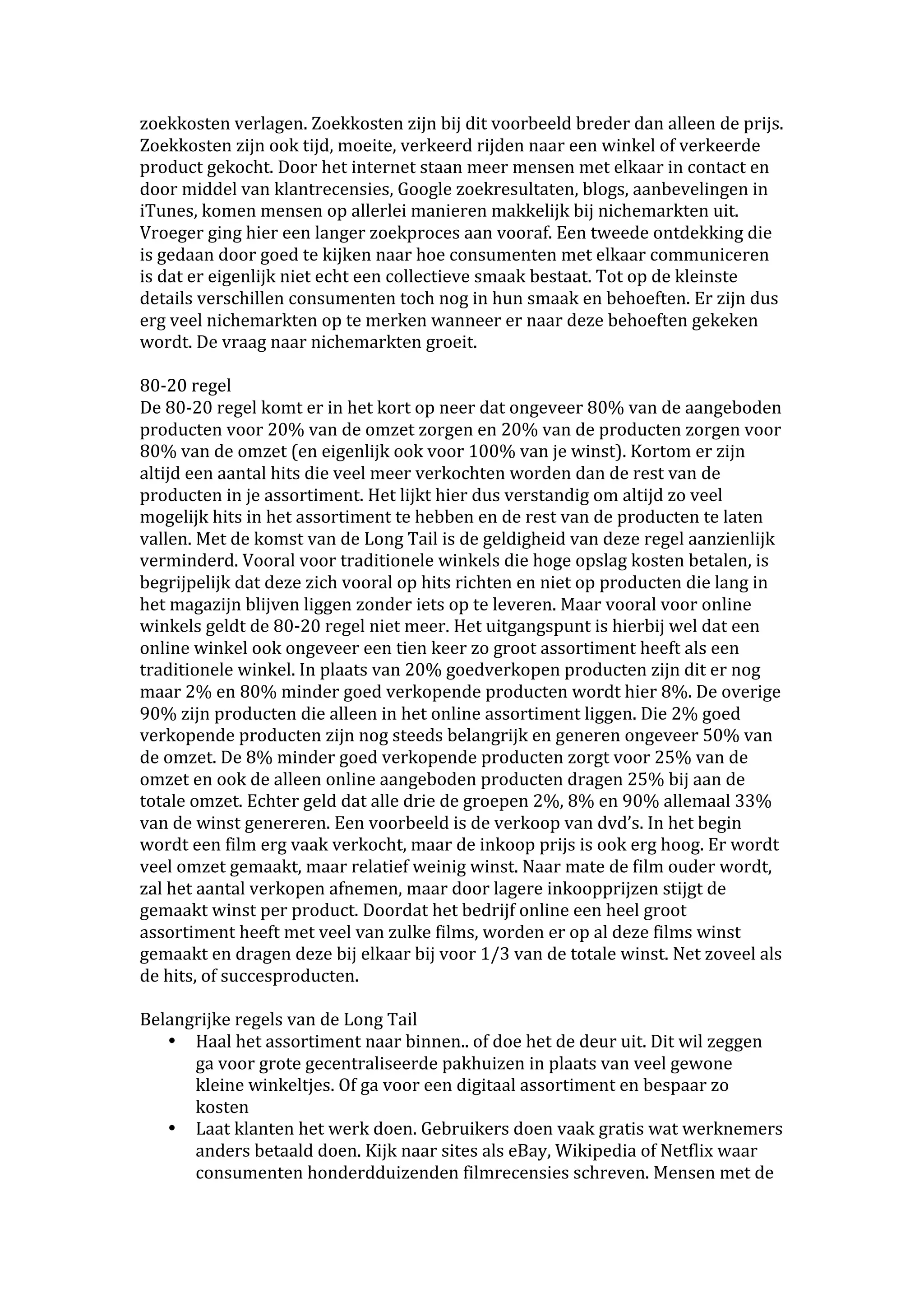 zoekkosten verlagen. Zoekkosten zijn bij dit voorbeeld breder dan alleen de prijs. 
Zoekkosten zijn ook tijd, moeite, verkeerd rijden naar een winkel of verkeerde 
product gekocht. Door het internet staan meer mensen met elkaar in contact en 
door middel van klantrecensies, Google zoekresultaten, blogs, aanbevelingen in 
iTunes, komen mensen op allerlei manieren makkelijk bij nichemarkten uit. 
Vroeger ging hier een langer zoekproces aan vooraf. Een tweede ontdekking die 
is gedaan door goed te kijken naar hoe consumenten met elkaar communiceren 
is dat er eigenlijk niet echt een collectieve smaak bestaat. Tot op de kleinste 
details verschillen consumenten toch nog in hun smaak en behoeften. Er zijn dus 
erg veel nichemarkten op te merken wanneer er naar deze behoeften gekeken 
wordt. De vraag naar nichemarkten groeit. 
 
80‐20 regel 
De 80‐20 regel komt er in het kort op neer dat ongeveer 80% van de aangeboden 
producten voor 20% van de omzet zorgen en 20% van de producten zorgen voor 
80% van de omzet (en eigenlijk ook voor 100% van je winst). Kortom er zijn 
altijd een aantal hits die veel meer verkochten worden dan de rest van de 
producten in je assortiment. Het lijkt hier dus verstandig om altijd zo veel 
mogelijk hits in het assortiment te hebben en de rest van de producten te laten 
vallen. Met de komst van de Long Tail is de geldigheid van deze regel aanzienlijk 
verminderd. Vooral voor traditionele winkels die hoge opslag kosten betalen, is 
begrijpelijk dat deze zich vooral op hits richten en niet op producten die lang in 
het magazijn blijven liggen zonder iets op te leveren. Maar vooral voor online 
winkels geldt de 80‐20 regel niet meer. Het uitgangspunt is hierbij wel dat een 
online winkel ook ongeveer een tien keer zo groot assortiment heeft als een 
traditionele winkel. In plaats van 20% goedverkopen producten zijn dit er nog 
maar 2% en 80% minder goed verkopende producten wordt hier 8%. De overige 
90% zijn producten die alleen in het online assortiment liggen. Die 2% goed 
verkopende producten zijn nog steeds belangrijk en generen ongeveer 50% van 
de omzet. De 8% minder goed verkopende producten zorgt voor 25% van de 
omzet en ook de alleen online aangeboden producten dragen 25% bij aan de 
totale omzet. Echter geld dat alle drie de groepen 2%, 8% en 90% allemaal 33% 
van de winst genereren. Een voorbeeld is de verkoop van dvd’s. In het begin 
wordt een film erg vaak verkocht, maar de inkoop prijs is ook erg hoog. Er wordt 
veel omzet gemaakt, maar relatief weinig winst. Naar mate de film ouder wordt, 
zal het aantal verkopen afnemen, maar door lagere inkoopprijzen stijgt de 
gemaakt winst per product. Doordat het bedrijf online een heel groot 
assortiment heeft met veel van zulke films, worden er op al deze films winst 
gemaakt en dragen deze bij elkaar bij voor 1/3 van de totale winst. Net zoveel als 
de hits, of succesproducten. 
 
Belangrijke regels van de Long Tail 
    • Haal het assortiment naar binnen.. of doe het de deur uit. Dit wil zeggen 
        ga voor grote gecentraliseerde pakhuizen in plaats van veel gewone 
        kleine winkeltjes. Of ga voor een digitaal assortiment en bespaar zo 
        kosten 
    • Laat klanten het werk doen. Gebruikers doen vaak gratis wat werknemers 
        anders betaald doen. Kijk naar sites als eBay, Wikipedia of Netflix waar 
        consumenten honderdduizenden filmrecensies schreven. Mensen met de 
 