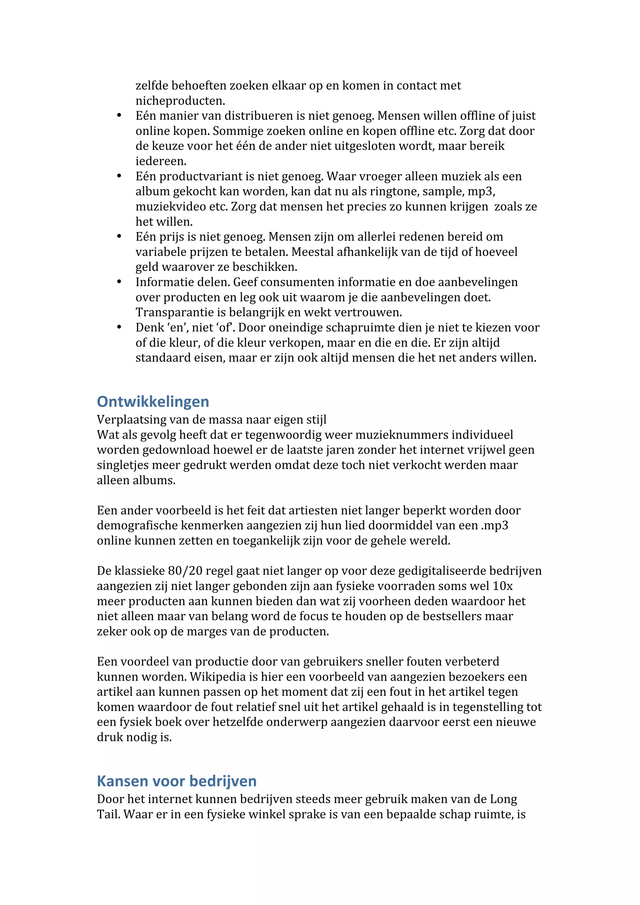zelfde behoeften zoeken elkaar op en komen in contact met 
       nicheproducten. 
   •   Eén manier van distribueren is niet genoeg. Mensen willen offline of juist 
       online kopen. Sommige zoeken online en kopen offline etc. Zorg dat door 
       de keuze voor het één de ander niet uitgesloten wordt, maar bereik 
       iedereen. 
   •   Eén productvariant is niet genoeg. Waar vroeger alleen muziek als een 
       album gekocht kan worden, kan dat nu als ringtone, sample, mp3, 
       muziekvideo etc. Zorg dat mensen het precies zo kunnen krijgen  zoals ze 
       het willen. 
   •   Eén prijs is niet genoeg. Mensen zijn om allerlei redenen bereid om 
       variabele prijzen te betalen. Meestal afhankelijk van de tijd of hoeveel 
       geld waarover ze beschikken. 
   •   Informatie delen. Geef consumenten informatie en doe aanbevelingen 
       over producten en leg ook uit waarom je die aanbevelingen doet. 
       Transparantie is belangrijk en wekt vertrouwen. 
   •   Denk ‘en’, niet ‘of’. Door oneindige schapruimte dien je niet te kiezen voor 
       of die kleur, of die kleur verkopen, maar en die en die. Er zijn altijd 
       standaard eisen, maar er zijn ook altijd mensen die het net anders willen. 


Ontwikkelingen 
Verplaatsing van de massa naar eigen stijl 
Wat als gevolg heeft dat er tegenwoordig weer muzieknummers individueel 
worden gedownload hoewel er de laatste jaren zonder het internet vrijwel geen 
singletjes meer gedrukt werden omdat deze toch niet verkocht werden maar 
alleen albums.  
 
Een ander voorbeeld is het feit dat artiesten niet langer beperkt worden door 
demografische kenmerken aangezien zij hun lied doormiddel van een .mp3 
online kunnen zetten en toegankelijk zijn voor de gehele wereld.  
 
De klassieke 80/20 regel gaat niet langer op voor deze gedigitaliseerde bedrijven 
aangezien zij niet langer gebonden zijn aan fysieke voorraden soms wel 10x 
meer producten aan kunnen bieden dan wat zij voorheen deden waardoor het 
niet alleen maar van belang word de focus te houden op de bestsellers maar 
zeker ook op de marges van de producten.  
  
Een voordeel van productie door van gebruikers sneller fouten verbeterd 
kunnen worden. Wikipedia is hier een voorbeeld van aangezien bezoekers een 
artikel aan kunnen passen op het moment dat zij een fout in het artikel tegen 
komen waardoor de fout relatief snel uit het artikel gehaald is in tegenstelling tot 
een fysiek boek over hetzelfde onderwerp aangezien daarvoor eerst een nieuwe 
druk nodig is.  


Kansen voor bedrijven 
Door het internet kunnen bedrijven steeds meer gebruik maken van de Long 
Tail. Waar er in een fysieke winkel sprake is van een bepaalde schap ruimte, is 
 