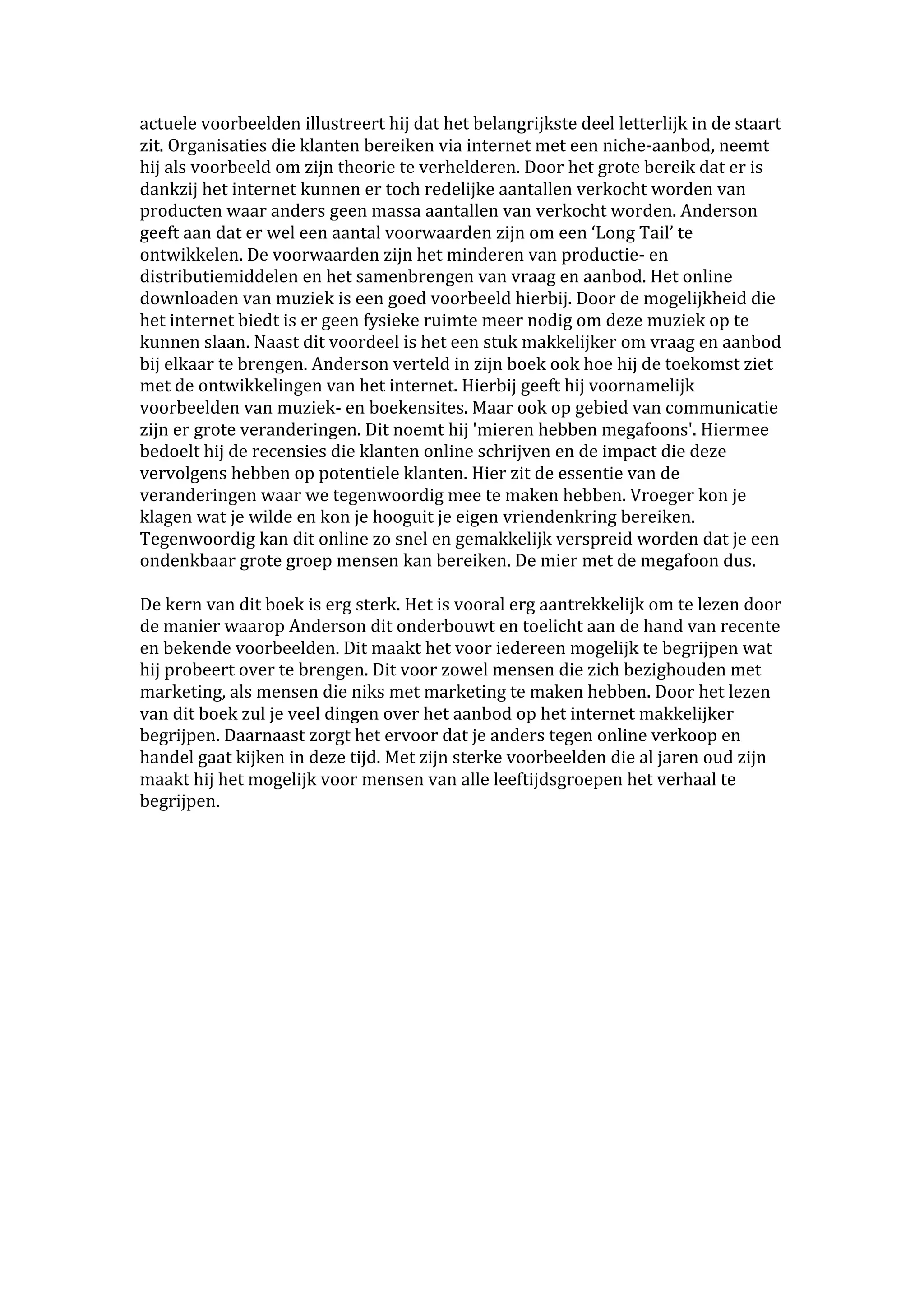 actuele voorbeelden illustreert hij dat het belangrijkste deel letterlijk in de staart 
zit. Organisaties die klanten bereiken via internet met een niche‐aanbod, neemt 
hij als voorbeeld om zijn theorie te verhelderen. Door het grote bereik dat er is 
dankzij het internet kunnen er toch redelijke aantallen verkocht worden van 
producten waar anders geen massa aantallen van verkocht worden. Anderson 
geeft aan dat er wel een aantal voorwaarden zijn om een ‘Long Tail’ te 
ontwikkelen. De voorwaarden zijn het minderen van productie‐ en 
distributiemiddelen en het samenbrengen van vraag en aanbod. Het online 
downloaden van muziek is een goed voorbeeld hierbij. Door de mogelijkheid die 
het internet biedt is er geen fysieke ruimte meer nodig om deze muziek op te 
kunnen slaan. Naast dit voordeel is het een stuk makkelijker om vraag en aanbod 
bij elkaar te brengen. Anderson verteld in zijn boek ook hoe hij de toekomst ziet 
met de ontwikkelingen van het internet. Hierbij geeft hij voornamelijk 
voorbeelden van muziek‐ en boekensites. Maar ook op gebied van communicatie 
zijn er grote veranderingen. Dit noemt hij 'mieren hebben megafoons'. Hiermee 
bedoelt hij de recensies die klanten online schrijven en de impact die deze 
vervolgens hebben op potentiele klanten. Hier zit de essentie van de 
veranderingen waar we tegenwoordig mee te maken hebben. Vroeger kon je 
klagen wat je wilde en kon je hooguit je eigen vriendenkring bereiken. 
Tegenwoordig kan dit online zo snel en gemakkelijk verspreid worden dat je een 
ondenkbaar grote groep mensen kan bereiken. De mier met de megafoon dus.  
 
De kern van dit boek is erg sterk. Het is vooral erg aantrekkelijk om te lezen door 
de manier waarop Anderson dit onderbouwt en toelicht aan de hand van recente 
en bekende voorbeelden. Dit maakt het voor iedereen mogelijk te begrijpen wat 
hij probeert over te brengen. Dit voor zowel mensen die zich bezighouden met 
marketing, als mensen die niks met marketing te maken hebben. Door het lezen 
van dit boek zul je veel dingen over het aanbod op het internet makkelijker 
begrijpen. Daarnaast zorgt het ervoor dat je anders tegen online verkoop en 
handel gaat kijken in deze tijd. Met zijn sterke voorbeelden die al jaren oud zijn 
maakt hij het mogelijk voor mensen van alle leeftijdsgroepen het verhaal te 
begrijpen.  
 