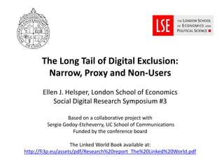 The Long Tail of Digital Exclusion:
        Narrow, Proxy and Non-Users
       Ellen J. Helsper, London School of Economics
           Social Digital Research Symposium #3

                  Based on a collaborative project with
         Sergio Godoy-Etcheverry, UC School of Communications
                    Funded by the conference board

                    The Linked World Book available at:
http://fi3p.eu/assets/pdf/Research%20report_The%20Linked%20World.pdf
 