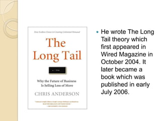 He wrote The Long Tail theory which first appeared in Wired Magazine in October 2004. It later became a book which was published in early July 2006.