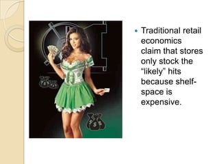 Traditional retail economics claim that stores only stock the “likely” hits because shelf-space is expensive.