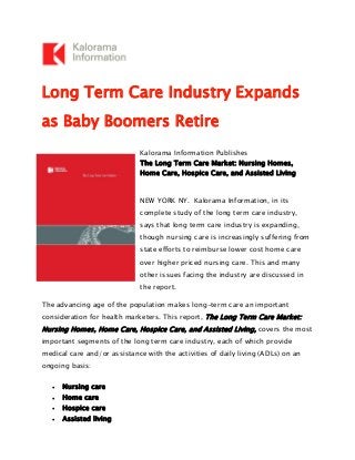 Long Term Care Industry Expands
as Baby Boomers Retire
Kalorama Information Publishes
The Long Term Care Market: Nursing Homes,
Home Care, Hospice Care, and Assisted Living
NEW YORK NY. Kalorama Information, in its
complete study of the long term care industry,
says that long term care industry is expanding,
though nursing care is increasingly suffering from
state efforts to reimburse lower cost home care
over higher priced nursing care. This and many
other issues facing the industry are discussed in
the report.
The advancing age of the population makes long-term care an important
consideration for health marketers. This report, The Long Term Care Market:
Nursing Homes, Home Care, Hospice Care, and Assisted Living, covers the most
important segments of the long term care industry, each of which provide
medical care and/or assistance with the activities of daily living (ADLs) on an
ongoing basis:
• Nursing care
• Home care
• Hospice care
• Assisted living
 