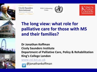 WHO Collaborating
Centre
The long view: what role for
palliative care for those with MS
and their families?
Dr Jonathan Koffman
Cicely Saunders Institute
Department of Palliative Care, Policy & Rehabilitation
King’s College London
www.csi.kcl.ac.uk
@jonathankoffman
 
