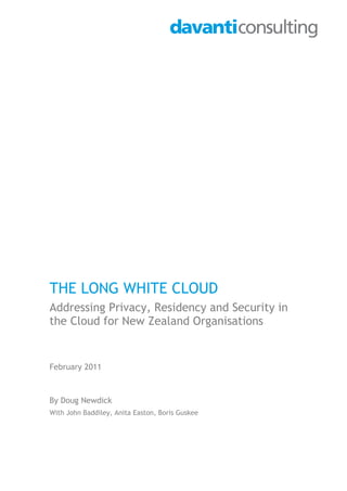 THE LONG WHITE CLOUD
Addressing Privacy, Residency and Security in
the Cloud for New Zealand Organisations


February 2011



By Doug Newdick
With John Baddiley, Anita Easton, Boris Guskee
 
