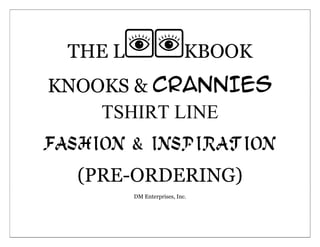 THE LKBOOK<br />KNOOKS & CRANNIES           TSHIRT LINE<br />FASHION & INSPIRATION<br />(PRE-ORDERING)<br />DM Enterprises, Inc.<br />6084570902335The image above is the shirt itself, below are the designs for the shirts.Shirts will come in: M/L/XL38608001637030203200021824952187063-884903LADIES              <br />-563880346075<br />26555701245235<br />The image above is the shirt itself, below are the designs for the shirts.Shirts will come in: M/L2548398-656304Males<br />5302885142240-323850710565<br />5398770108712070904108255002474595-781685The image above is the tanks itself, below are the designs for the shirts.Shirts will come in: M/LCo-ed<br />-397510328930<br />57067454826002357755337185109855233680<br />