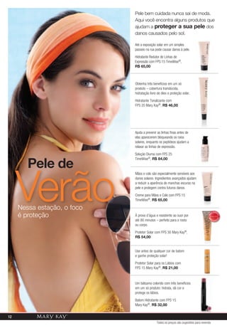 pele bem cuidada nunca sai de moda.
                             aqui você encontra alguns produtos que
                             ajudam a proteger a sua pele dos
                             danos causados pelo sol.

                             Até a exposição solar em um simples
                             passeio na rua pode causar danos à pele.
                             Hidratante Redutor de Linhas de
                             Expressão com FPS 15 TimeWise®,
                             r$ 65,00



                             Obtenha três benefícios em um só
                             produto – cobertura translúcida,
                             hidratação livre de óleo e proteção solar.
                             Hidratante Tonalizante com
                             FPS 20 Mary Kay®, r$ 46,00




                             Ajuda a prevenir as linhas finas antes de
                             elas aparecerem bloqueando os raios
                             solares, enquanto os peptídeos ajudam a
                             relaxar as linhas de expressão.
                             Solução Diurna com FPS 25


        Pele de
                             TimeWise®, r$ 84,00




     verão
                             Mãos e colo são especialmente sensíveis aos
                             danos solares. Ingredientes avançados ajudam
                             a reduzir a aparência de manchas escuras na
                             pele e protegem contra futuros danos.
                             Creme para Mãos e Colo com FPS 15
                             TimeWise®, r$ 65,00

     Nessa estação, o foco
     é proteção
                                                                                               V E N DI
                                                                                          IS
                             À prova d’água e resistente ao suor por
                                                                                     MA



                                                                                                      DO
                                                                                                     DO
                             até 80 minutos – perfeito para o rosto
                                                                                     MA




                                                                                          IS              I
                                                                                               VEND

                             ou corpo.
                             Protetor Solar com FPS 30 Mary Kay®,
                             r$ 54,00


                             Use antes de qualquer cor de batom
                             e ganhe proteção solar!
                             Protetor Solar para os Lábios com
                             FPS 15 Mary Kay®, r$ 21,00



                             Um bálsamo colorido com três benefícios
                             em um só produto: hidrata, dá cor e
                             protege os lábios.
                             Batom Hidratante com FPS 15
                             Mary Kay®, r$ 32,00


12
                                             Todos os preços são sugestões para revenda
 