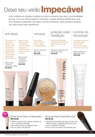 Deixe seu verão Impecável
        uma mudança de estação é sempre um ótimo momento para rever a sua tonalidade
        de pele. e eu vou adorar ajudá-la a encontrar a opção de base perfeita para você.
        Com diversas tonalidades, fórmulas e incríveis benefícios, esses produtos deixarão
        seu verão ainda mais maravilhoso!


                                                                                         proteção solar/ controle de
anti-idade                                          minerais
                                                                                         hidratação      oleosidade
Microesferas               Deixa a pele             Um pó leve                           proteção Uva/UvB.                        Controla o excesso
especiais                  hidratada por            que faz linhas                       Cobertura translúcida.                   de oleosidade
atuam o dia                mais tempo,              finas e rugas                        Hidratação livre de                      por até oito
inteiro para               com um visual            desaparecerem.                       óleo.                                    horas. para peles
controlar o                luminoso e                                                                                             normais a oleosas.
excesso de                 radiante. para           Base em pó mineral                   hidratante Tonalizante com
oleosidade e               peles normais            mary Kay®,                           Fps 20 mary Kay®,                        Base de Cobertura
brilho. Com                a secas.                 r$ 49,00                             r$ 46,00                                 média mary Kay®,
acabamento                                          (Pincel vendido separadamente)                                                r$ 43,00
matte para                 Base líquida
peles oleosas.             TimeWise®
                           acabamento
Base líquida               luminoso,
TimeWise®         r$ 49,00
acabamento Matte,
r$ 49,00




           primer Facial Fixador de maquiagem,                                 pincel para Base líquida mary Kay®,
           r$ 52,00                                                            r$ 32,00
           • Melhora o aspecto da pele, realçando os benefícios da             • Especialmente desenvolvido para alcançar as áreas mais
             base e amenizando imperfeições.                                     difíceis e depositar a quantidade ideal de base na pele.
           • Seca rapidamente para um acabamento matte.                        • Deixa um acabamento impecável.
           • Use com qualquer base Mary Kay®.                                  • Pode ser usado com qualquer base líquida Mary Kay®.


                                                                                                                                                       13
A impressão pode alterar a cor real do produto
 