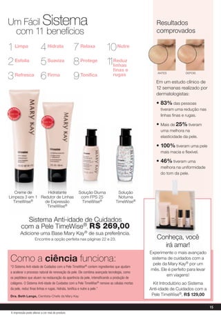 Um Fácil Sistema                                                                                    resultados
 com 11 benefícios                                                                                  comprovados

1 Limpa 4 Hidrata 7 relaxa 10 Nutre
2 Esfolia 5 Suaviza 8 Protege 1 linhas
                               1reduz
                                finas e
3 refresca
           6 firma
                    9 Tonifica  rugas                                                                aNTes          depois


                                                                                                    em um estudo clínico de
                                                                                                    12 semanas realizado por
                                                                                                    dermatologistas:

                                                                                                    • 83% das pessoas
     IS
          V E N DI
                                                                                                      tiveram uma redução nas
MA



                 DO




                                            V E N DI                                                  linhas finas e rugas.
                DO
MA




 IS                  I                 IS
          VEND
                                  MA



                                                   DO




                                                                                                    • mais de 25% tiveram
                                                  DO
                                  MA




                                   IS                  I
                                            VEND

                                                                                                      uma melhora na
                                                                                                      elasticidade da pele.

                                                                                                    • 100% tiveram uma pele
                                                                                                      mais macia e flexível.

                                                                                                    • 46% tiveram uma
                                                                                                      melhora na uniformidade
                                                                                                      do tom da pele.



   Creme de       hidratante                               solução diurna         solução
limpeza 3 em 1 redutor de linhas                            com Fps 25            Noturna
  TimeWise®      de expressão                                TimeWise®           TimeWise®
                  TimeWise®


                           sistema anti-idade de Cuidados
                         com a pele TimeWise®, r$ 269,00
                         adicione uma Base mary Kay® de sua preferência.
                               encontre a opção perfeita nas páginas 22 e 23.                       Conheça, você
                                                                                                      irá amar!
                                                                                                 experimente o mais avançado
     Como a ciência funciona:                                                                     sistema de cuidados com a
                                                                                                  pele da mary Kay® por um
     “O Sistema Anti-idade de Cuidados com a Pele TimeWise® contem ingredientes que ajudam
                                                                                                 mês. ele é perfeito para levar
     a acelerar o processo natural de renovação da pele. Ele combina avançada tecnologia, como
                                                                                                         em viagens!
     os peptídeos que atuam na restauração da aparência da pele, intensificando a produção de
     colágeno. O Sistema Anti-idade de Cuidados com a Pele TimeWise® remove as células mortas      Kit introdutório ao sistema
     da pele, reduz finas linhas e rugas, hidrata, tonifica e nutre a pele.”                     anti-idade de Cuidados com a
     Dra. Beth Lange, Cientista-Chefe da mary Kay                                                 pele TimeWise®, r$ 129,00

                                                                                                                                  15
     A impressão pode alterar a cor real do produto
 