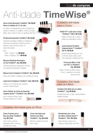 Guia de compras


Anti-idade TimeWise                                                                                                                          ®

Sérum Facial Renovador TimeWise®, R$ 185,00                                                Cuidados anti-idade
Possui 4 unidades de 7,5 ml cada.                                                          para o Corpo
Formulado com ingredientes que são conhecidos por
atuarem na elastina e no colágeno. Oferece uma ação
                                                                                               Visibly Fit™ Loção para o Corpo
lifting e deixa a pele do rosto com aparência mais firme.
                                                                                                   TimeWise®, 236ml, R$ 74,00
                                                                                                 Hidrata a pele por até 10 horas, e
Kit Microdermoabrasão TimeWise®, R$ 154,00                                   VENDID
                                                                                                 melhora sua elasticidade e textura.


                                                                                  O
                                                                      MAIS




                                                                                      DO
Proporciona resultados imediatos no combate às                          M




                                                                                  DI
                                                                             AIS VEN
linhas finas de expressão, limpando os poros e
deixando a pele mais lisa e suave, em                                                             Loção Corporal Firmadora
apenas dois passos.                                                                               Targeted-Action™ TimeWise®,
Inclui:                                                                                           236 ml, R$ 95,00
   Passo 1: Refinar, 70g, R$ 88,00                                                                Combina vários benefícios em uma
   Passo 2: Restaurar, 29ml, R$ 84,00                                                             só fórmula. Ajuda a deixar a pele
                                                                                                  firme, tonificada e hidratada por 24h.
Máscara Hidratante Renovadora
em Gel TimeWise®, 85g, R$ 59,00                                                                      Creme para Mãos e Colo
                                                                                                     com FPS 15 TimeWise®,
Fórmula anti-idade que proporciona uma pele
                                                                                                              85g, R$ 65,00
com aparência descansada e hidratada.
                                                                                              Hidrata, minimiza os efeitos nocivos
Máscara Even Complexion            TimeWise®,      85g, R$ 63,00                                do sol e a aparência de manchas
                                                                                                                 escuras da pele.
Deixa a pele radiante, hidratada e com sensação de maciez.

Loção Even Complexion TimeWise®, 29ml, R$ 91,00
                                                                                           Cuidados anti-idade
Restaura o tom natural da pele, ajudando                                                   para os lábios
a reduzir manchas visíveis.
                                                                                           Complexo Anti-idade para os Lábios
Creme Redutor de Linhas de Expressão                                                       TimeWise®, 1,6g, R$ 66,00
Targeted-Action™ TimeWise®, 6ml, R$ 79,00                                                  Combate linhas finas e rugas e ainda prolonga a
Firma e preenche linhas e rugas.                                                           duração do batom.
Perceba resultados em minutos.




Cuidados anti-idade para os olhos

Creme Firmador para a                              Creme Anti-idade para                    Revitalizante para a Área
Área dos Olhos TimeWise®,                          Contorno dos Olhos                       dos Olhos Targeted-Action™
14g, R$ 72,00                                      TimeWise®, 18g, R$ 70,00                 TimeWise®, 10ml, R$ 79,00
Firma, ilumina, promove                            Minimiza a aparência de linhas           Reduz olheiras e acaba com o
hidratação intensa e minimiza                      finas e rugas.                           inchaço na região abaixo dos olhos.
as linhas finas e rugas.

                                                                                                                                             17
  A impressão pode alterar a cor real do produto
 