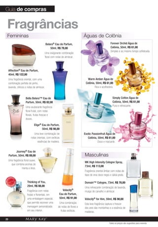 Guia de compras


  fragrâncias
  Femininas                                                                      Águas de Colônia
                                                Belara® Eau de Parfum,                                    Forever Orchid Água de
                                                    50ml, R$ 78,00                                        Colônia, 50ml, R$ 61,00
                                                                                                          Simples e ao mesmo tempo sofisticada.
                                            Uma revigorante combinação
                                            floral com notas de almíscar.



       Affection® Eau de Parfum,
       40ml, R$ 122,00
       Uma fragrância oriental, com uma                                             Warm Amber Água de
       combinação perfeita de pinho,                                              Colônia, 50ml, R$ 61,00
       lavanda, cítricos e notas de almíscar.                                             Rica e acolhedora.


                         Bella Belara™ Eau de                                                               Simply Cotton Água de
                         Parfum, 50ml, R$ 82,00                                                             Colônia, 50ml, R$ 61,00
                         Uma exuberante fragrância                                                          Pura e refrescante.
                         floral frutal, com notas
                         florais, frutas frescas e
                         doces.

                                 Elige® Eau de Parfum,
                                        50ml, R$ 98,00
                                 Uma leve combinação de                          Exotic Passionfruit Água de
                              notas orientais, com exóticas                         Colônia, 50ml, R$ 61,00
                                    essências de madeira.                                    Doce e marcante.


             Journey® Eau de
       Parfum, 50ml, R$ 89,00                                                    masculinas
       Uma fragrância floral suave,
                                                                                 MK High Intensity Cologne Spray,
         que combina aromas de
                                                                                 73ml, R$ 113,00
                    menta e lírios.
                                                                                 Fragrância oriental âmbar com notas de
                                                                                 topo de erva doce negra e sálvia prata.
       VENDID
            O
MAIS




                          Thinking of You,                                       Domain™ Cologne, 73ml, R$ 78,00
                DO




  M
            DI




       AIS VEN
                          29ml, R$ 88,00
                                                                                 Uma refrescante combinação de lavanda,
                          Fragrância com notas               Velocity®           musgo de carvalho e almíscar.
                          frutais e florientais, em        Eau de Parfum,
                          uma embalagem especial,          50ml, R$ 91,00        Velocity® for Him, 59ml, R$ 90,00
                          que permite escrever uma         Uma combinação        Esta leve fragrância captura o frescor
                          mensagem personalizada          de notas de flores e   dos ares das montanhas e a essência de
                          em seu interior.                  frutas exóticas.     madeiras.

20
                                                                                                         Todos os preços são sugestões para revenda
 