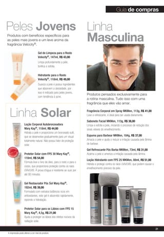 Guia de compras


Peles Jovens Linha
             masculina
produtos com benefícios específicos para
as peles mais jovens e um leve aroma da
fragrância velocity®.

                                   Gel de Limpeza para o Rosto
                                   Velocity®, 147ml, R$ 43,00
                                   Limpa profundamente a pele,
                                   tonifica e esfolia.

                                   Hidratante para o Rosto
                                   Velocity®, 118ml, R$ 49,00
                                   Suaviza a pele e possui ingredientes
                                   que absorvem a oleosidade, por
                                   isso é indicado para peles jovens,
                                                                           produtos pensados exclusivamente para
                                   com tendência à acne.
                                                                           a rotina masculina. Tudo isso com uma
                                                                           fragrância que eles vão amar.


      Linha Solar                                                          Fragrância Corporal em Spray MKMen, 113g, R$ 41,00
                                                                           Leve e refrescante, é ideal para ser usada diariamente.
                                                                           Sabonete Facial MKMen, 113g, R$ 38,00
                     Loção Corporal Autobronzeadora                        Limpa e esfolia a pele, iniciando o processo de redução dos
                     Mary Kay®, 118ml, R$ 44,00                            sinais visíveis do envelhecimento.
                     Hidrata a pele e proporciona um bronzeado sutil,
                     que se desenvolve gradualmente para um visual         Espuma para Barbear MKMen, 184g, R$ 37,00
                     totalmente natural. Não possui fator de proteção      Amacia a pele e ajuda a reduzir a irritação causada pela lâmina
                     solar.                                                de barbear.
       VENDID
                                                                           Gel Refrescante Pós Barba MKMen, 73ml, R$ 31,00
            O
MAIS




                     Protetor Solar com FPS 30 Mary Kay®,
                DO




  M                                                                        Acalma a pele e ameniza a irritação causada pela lâmina.
            DI




       AIS VEN
                     118ml, R$ 54,00
                                                                           Loção Hidratante com FPS 25 MKMen, 88ml, R$ 51,00
                     Fórmula leve e livre de óleo, para o rosto e para o
                                                                           Hidrata e protege contra os raios UVA/UVB, que podem causar o
                     corpo, que proporciona proteção contra os raios
                                                                           envelhecimento precoce da pele.
                     UVA/UVB. À prova d’água e resistente ao suor por
                     até 80 minutos.

                     Gel Restaurador Pós Sol Mary Kay®,
                     192ml, R$ 39,00
                     Formulado com extratos botânicos ricos em
                     antioxidantes, este gel é absorvido rapidamente,
                     repondo a hidratação.

                     Protetor Solar para os Lábios com FPS 15
                     Mary Kay®, 4,5g, R$ 21,00
                     Ajuda a proteger os lábios dos efeitos nocivos da
                     radiação solar.

                                                                                                                                             21
 A impressão pode alterar a cor real do produto
 