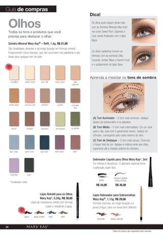Guia de compras
                                                                                                                      Dica!

         Olhos
         Todos os tons e produtos que você
                                                                                                                      Os olhos azuis realçam ainda mais
                                                                                                                      com as Sombras Minerais Mary Kay®
                                                                                                                      nas cores Sweet Plum, Espresso e
         precisa para destacar o olhar.                                                                               Coal, sendo finalizados com o lápis
                                                                                                                      Black.
         Sombra Mineral Mary Kay® – Refil, 1,4g, R$ 21,00
         São tonalidades vibrantes e de longa duração em fórmula mineral.
         Proporcionam cores intensas, que não acumulam nas pálpebras e são                                            Os olhos castanhos tornam-se
         ideais para qualquer tom de pele.                                                                            intensos com as sombras Silky
                                                                                                                      Caramel, Amber Blaze e Denim Frost
       VENDID                                                                                                         e o acabamento do lápis Navy.
            O
MAIS




                DO




  M
            DI




       AIS VEN




                                                                                                                      aprenda a mesclar os tons de sombra
                crystalline                        sweet cream*         spun silk          honey spice     silky
                                                                                                         caramel*
                                                                                                                                                               A


                                                                                                                                                      A                C
                                                                                                                                      B

           amber blaze                             precious pink        hazelnut*            granite     chocolate
                                                                                                           kiss
                                                                                                                                                                   C
                                                                                                                                                  A

                                                                                                                       (A) Tom Iluminador – O tom mais luminoso. Aplique
                                                                                                                       abaixo da sobrancelha e na pálpebra.

                 sienna*                            cinnabar*          espresso*            lemongrass   ivy garden    (B) Tom Médio – O tom mais intermediário. Em um look
                                                                                                                       para o dia, esse tom é geralmente neutro. Aplique no
                                                                                                                       côncavo, começando pelo canto externo do olho.
                                                                                                                       (C) Tom de Destaque – O tom mais escuro. Promove
                                                                                                                       o toque final de cor. Aplique e misture rente aos cílios
                                                                                                                       superiores até a metade externa do côncavo.
           blue metal                              denim frost         navy blue*          sweet plum     raisin*


                                                                                                                       Delineador Líquido para Olhos Mary Kay®, 3ml
                                                                                                                       Cor intensa e duradoura. O aplicador especial torna
                                                                                                                       a aplicação super fácil.

                dusty lilac                          coal*
                                                                                                                                            púrpura skyline
                                                                                                                             preto           edição limitada
            *Tonalidades matte.
                                                                                                                          R$ 34,00           R$ 36,00


                                                                      Lápis Retrátil para os Olhos                     Lápis Delineador para Sobrancelhas
                                                                      Mary Kay®, 0,28g, R$ 30,00                       Mary Kay®, 1,13g, R$ 29,00
                                                             Lápis de mecanismo retrátil com fórmula                   Fórmula cremosa, de longa duração e à
                                     VENDID
                                                                           suave e resistente à água.                  prova d’água, para um visual bem definido.
                                          O
                              MAIS




                                              DO




                                M
                                          DI




                                     AIS VEN



                                               black             deep brown         navy         olive
                                                                                                                           brunette     classic blonde

 24
                                                                                                                                          Todos os preços são sugestões para revenda
 