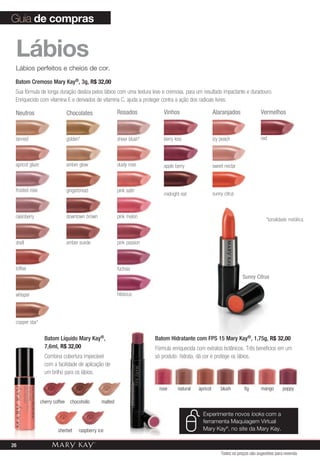 Guia de compras


 Lábios
 Lábios perfeitos e cheios de cor.

 Batom Cremoso Mary Kay®, 3g, R$ 32,00
 Sua fórmula de longa duração desliza pelos lábios com uma textura leve e cremosa, para um resultado impactante e duradouro.
 Enriquecido com vitamina E e derivados de vitamina C, ajuda a proteger contra a ação dos radicais livres.

 Neutros                         Chocolates                Rosados            Vinhos                     Alaranjados               Vermelhos



 tanned                          golden*                   sheer blush*       berry kiss                 icy peach                 red



 apricot glaze                   amber glow                dusty rose         apple berry                sweet nectar



 frosted rose                    gingerbread               pink satin
                                                                              midnight red               sunny citrus



 raisinberry                     downtown brown            pink melon
                                                                                                                                      *tonalidade metálica



 shell                           amber suede               pink passion



 toffee                                                    fuchsia
                                                                                                                        Sunny Citrus


 whisper                                                   hibiscus




 copper star*

                   Batom Líquido Mary Kay®,                               Batom Hidratante com FPS 15 Mary Kay®, 1,75g, R$ 32,00
                   7,6ml, R$ 32,00                                        Fórmula enriquecida com extratos botânicos. Três benefícios em um
                   Combina cobertura impecável                            só produto: hidrata, dá cor e protege os lábios.
                   com a facilidade de aplicação de
                   um brilho para os lábios.

                                                                            rose     natural   apricot       blush       fig       mango       poppy

                 cherry coffee    chocoholic      malted

                                                                                                 Experimente novos looks com a
                                                                                                 ferramenta Maquiagem Virtual
                          sherbet      raspberry ice                                             Mary Kay®, no site da Mary Kay.

26
                                                                                                             Todos os preços são sugestões para revenda
 