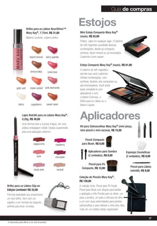 Guia de compras


                      Brilho para os Lábios NouriShine™
                                                                      Estojos
                      Mary Kay®, 7,75ml, R$ 31,00                     Mini Estojo Compacto Mary Kay®
                      Máximo conforto, máximo brilho.                 (vazio), R$ 52,00
                                                                      Prático, cabe em qualquer lugar. O sistema
                                                                      de refil magnético possibilita diversas
                                                                      combinações, desde pó compacto,
                                                                      sombras, blush mineral ou pó bronzeador.
                          beach bronze       berry sparkle            Customize como quiser!

                                                                      Estojo Compacto Mary Kay® (vazio), R$ 61,00
                                                                      O sistema de refil magnético
                           bronze bliss           coral rose
                                                                      permite que você customize
                                                                      infinitas combinações, com
                                                                      sombras, blushes, pós compactos ou
                                                                      pós bronzeadores. Você ainda
          gold rush       melon sorbet pink diamonds                  pode completá-lo com
                                                                      aplicadores e com
                                                                      o Batom Cremoso, o
                                                                      Brilho para os Lábios ou o
            starry         sugarberry            sweet raisin         Batom Líquido.


                Lápis Retrátil para os Lábios Mary Kay®,
                0,28g, R$ 30,00
                Uma fórmula leve e à prova d’água, em uma
                                                                      Aplicadores
                                                                      Kit para Sobrancelhas Mary Kay® (mini pinça,
                prática embalagem retrátil. Desliza suavemente
                                                                      mini pincel e mini escova), R$ 15,00
                para uma aplicação uniforme.

                                                                           Pincel Compacto
                              cappuccino                  raspberry     para Blush, R$ 8,00

                                                                               Aplicadores para Sombra                   Esponjas Cosméticas
                                  pink                                         (2 unidades), R$ 8,00                     (2 unidades), R$ 9,00
                                                          chocolate

                                                                            Pincel para Pó
                                                                        Compacto, R$ 12,00                                  Pincel para Lábios
                               dusty pink                  neutral                                                          (retrátil), R$ 9,00

                                                                      Coleção de Pincéis Mary Kay®,
                                                                      R$ 128,00
Brilho para os Lábios Clip-on                                         A coleção inclui: Pincel para Pó Facial,
Edição Limitada! R$ 32,00                                             Pincel para Blush com ângulo para facilitar
Fórmula aveludada que proporciona                                     a aplicação e três Pincéis para os olhos: um
um leve brilho. Vem com um                                            para a sombra, um para o côncavo do olho
espelho e em formato de pingente,                                     e um com duas extremidades para pentear
perfeito para levar na bolsa.                                         sobrancelhas e para delinear a linha dos cílios.
                                                                      Tudo em um prático estojo organizador.


                                                                                                                                            27
A impressão pode alterar a cor real do produto
 
