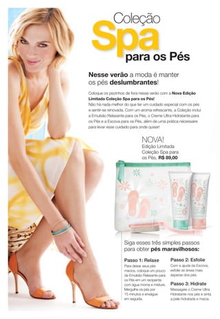 Coleção
 Spa                para os Pés
Nesse verão a moda é manter
os pés deslumbrantes!
Coloque os pezinhos de fora nesse verão com a Nova Edição
Limitada Coleção Spa para os Pés!
Não há nada melhor do que ter um cuidado especial com os pés
e sentir-se renovada. Com um aroma refrescante, a Coleção inclui
a Emulsão Relaxante para os Pés, o Creme Ultra Hidratante para
os Pés e a Escova para os Pés, além de uma prática nécessaire
para levar esse cuidado para onde quiser!


                              NOVA!
                              Edição Limitada
                              Coleção Spa para
                              os Pés, R$ 89,00




                    Siga esses três simples passos
                    para obter pés maravilhosos:
                    Passo 1: Relaxe             Passo 2: Esfolie
                    Para deixar seus pés        Com a ajuda da Escova,
                    macios, coloque um pouco    esfolie as áreas mais
                    da Emulsão Relaxante para   ásperas dos pés.
                    os Pés em um recipiente
                    com água morna e misture.   Passo 3: Hidrate
                    Mergulhe os pés por         Massageie o Creme Ultra
                    15 minutos e enxágue        Hidratante nos pés e sinta
                    em seguida.                 a pele hidratada e macia.
 