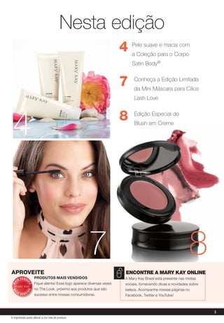 Nesta edição
                                                                        4   Pele suave e macia com
                                                                            a Coleção para o Corpo
                                                                            Satin Body®


                                                                        7    Conheça a Edição Limitada
                                                                             da Mini Máscara para Cílios
                                                                             Lash Love




 4                                                                      8    Edição Especial do
                                                                             Blush em Creme




                                                       7                                                     8
aproveite                                                               EncontrE a Mary Kay onlinE
        V E N DI       PrODuTOS mAIS vENDIDOS                           a mary Kay Brasil está presente nas mídias
     IS
                       Fique atenta! esse logo aparece diversas vezes
MA



               DO




                                                                        sociais, fornecendo dicas e novidades sobre
                       no The look, próximo aos produtos que são        beleza. acompanhe nossas páginas no
              DO
 MA




    IS             I
         VEND          sucesso entre nossas consumidoras.               Facebook, Twitter e YouTube!



                                                                                                                      3
A impressão pode alterar a cor real do produto
 