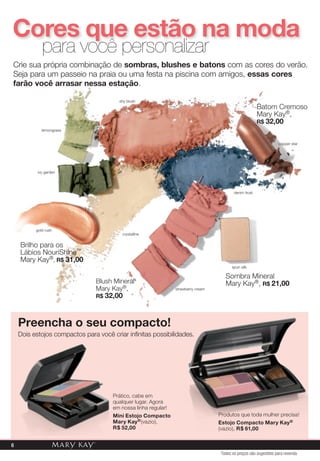 Cores que estão na moda
             para você personalizar
Crie sua própria combinação de sombras, blushes e batons com as cores do verão.
seja para um passeio na praia ou uma festa na piscina com amigos, essas cores
farão você arrasar nessa estação.

                                        shy blush
                                                                                                         Batom Cremoso
                                                                                                         mary Kay®,
                                                                                                         r$ 32,00
             lemongrass


                                                                                                                   copper star




           ivy garden




                                                                                           denim frost




          gold rush
                                         crystalline


    Brilho para os
    lábios Nourishine™
    mary Kay®, r$ 31,00
                                                                                          spun silk

                                                                                      sombra mineral
                                Blush mineral                                         mary Kay®, r$ 21,00
                                mary Kay®,                      strawberry cream
                                r$ 32,00



    Preencha o seu compacto!
    dois estojos compactos para você criar infinitas possibilidades.




                                      prático, cabe em
                                      qualquer lugar. agora
                                      em nossa linha regular!
                                      mini Estojo Compacto                         produtos que toda mulher precisa!
                                      mary Kay ® (vazio),                          Estojo Compacto mary Kay ®
                                      r$ 52,00                                     (vazio), r$ 61,00


6
                                                                                    Todos os preços são sugestões para revenda
 