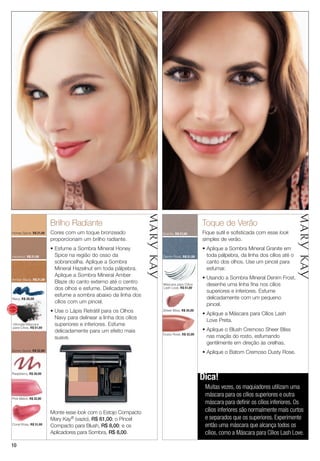 1010
Toque de Verão
Fique sutil e sofisticada com esse look
simples de verão.
• Aplique a Sombra Mineral Granite em
toda pálpebra, da linha dos cílios até o
canto dos olhos. Use um pincel para
esfumar.
• Usando a Sombra Mineral Denim Frost,
desenhe uma linha fina nos cílios
superiores e inferiores. Esfume
delicadamente com um pequeno
pincel.
• Aplique a Máscara para Cílios Lash
Love Preta.
• Aplique o Blush Cremoso Sheer Bliss
nas maçãs do rosto, esfumando
gentilmente em direção às orelhas.
• Aplique o Batom Cremoso Dusty Rose.
Brilho Radiante
Cores com um toque bronzeado
proporcionam um brilho radiante.
• Esfume a Sombra Mineral Honey
Spice na região do osso da
sobrancelha. Aplique a Sombra
Mineral Hazelnut em toda pálpebra.
Aplique a Sombra Mineral Amber
Blaze do canto externo até o centro
dos olhos e esfume. Delicadamente,
esfume a sombra abaixo da linha dos
cílios com um pincel.
• Use o Lápis Retrátil para os Olhos
Navy para delinear a linha dos cílios
superiores e inferiores. Esfume
delicadamente para um efeito mais
suave.
Honey Spice, R$ 21,00
Ultimate Máscara
para Cílios, R$ 51,00
Máscara para Cílios
Lash Love, R$ 51,00
Granite, R$ 21,00
Denim Frost, R$ 21,00
Sheer Bliss, R$ 35,00
Dusty Rose, R$ 32,00
Sunny Spice, R$ 32,00
Navy, R$ 30,00
Hazelnut, R$ 21,00
Amber Blaze, R$ 21,00
Coral Rose, R$ 31,00
Pink Melon, R$ 32,00
Raspberry, R$ 30,00
Dica!
Muitas vezes, os maquiadores utilizam uma
máscara para os cílios superiores e outra
máscara para definir os cílios inferiores. Os
cílios inferiores são normalmente mais curtos
e separados que os superiores. Experimente
então uma máscara que alcança todos os
cílios, como a Máscara para Cílios Lash Love.
Monte esse look com o Estojo Compacto
Mary Kay® (vazio), R$ 61,00; o Pincel
Compacto para Blush, R$ 8,00; e os
Aplicadores para Sombra, R$ 8,00.
MA
IS VENDI
DO
MA
I S V E N DI
DO
 