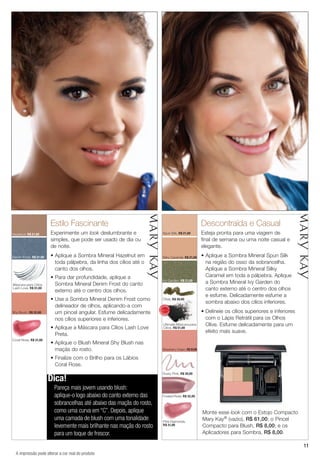 11
Estilo Fascinante
Experimente um look deslumbrante e
simples, que pode ser usado de dia ou
de noite.
• Aplique a Sombra Mineral Hazelnut em
toda pálpebra, da linha dos cílios até o
canto dos olhos.
• Para dar profundidade, aplique a
Sombra Mineral Denim Frost do canto
externo até o centro dos olhos.
• Use a Sombra Mineral Denim Frost como
delineador de olhos, aplicando-a com
um pincel angular. Esfume delicadamente
nos cílios superiores e inferiores.
• Aplique a Máscara para Cílios Lash Love
Preta.
• Aplique o Blush Mineral Shy Blush nas
maçãs do rosto.
• Finalize com o Brilho para os Lábios
Coral Rose.
Descontraída e Casual
Esteja pronta para uma viagem de
final de semana ou uma noite casual e
elegante.
• Aplique a Sombra Mineral Spun Silk
na região do osso da sobrancelha.
Aplique a Sombra Mineral Silky
Caramel em toda a pálpebra. Aplique
a Sombra Mineral Ivy Garden do
canto externo até o centro dos olhos
e esfume. Delicadamente esfume a
sombra abaixo dos cílios inferiores.
• Delineie os cílios superiores e inferiores
com o Lápis Retrátil para os Olhos
Olive. Esfume delicadamente para um
efeito mais suave.
Denim Frost, R$ 21,00
Shy Blush, R$ 32,00
Coral Rose, R$ 31,00
Hazelnut, R$ 21,00 Spun Silk, R$ 21,00
Olive, R$ 30,00
Strawberry Cream, R$32,00
Ultimate Máscara para
Cílios, R$ 51,00
Ivy Garden, R$ 21,00
Frosted Rose, R$ 32,00
Dusty Pink, R$ 30,00
Pink Diamonds,
R$ 31,00
Máscara para Cílios
Lash Love, R$ 51,00
Silky Caramel, R$ 21,00
Dica!
Pareça mais jovem usando blush:
aplique-o logo abaixo do canto externo das
sobrancelhas até abaixo das maçãs do rosto,
como uma curva em “C”. Depois, aplique
uma camada de blush com uma tonalidade
levemente mais brilhante nas maçãs do rosto
para um toque de frescor.
Monte esse look com o Estojo Compacto
Mary Kay® (vazio), R$ 61,00; o Pincel
Compacto para Blush, R$ 8,00; e os
Aplicadores para Sombra, R$ 8,00.
A impressão pode alterar a cor real do produto
MA
IS VENDI
DO
MA
I S V E N DI
DO
 