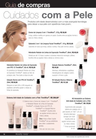 Solução Noturna TimeWise®, 29ml,
R$ 84,00
Vitaminas, antioxidantes e peptídeos
intensificadores de colágeno nutrem,
suavizam e firmam a pele.
Kit Solução Diurna e Noturna
TimeWise®, R$ 151,00
Produtos anti-idade desenvolvidos com a mais avançada tecnologia
para deixar a sua pele com aparência mais jovem.
Sistema Anti-idade de Cuidados com a Pele TimeWise®, R$ 269,00*
O Sistema inclui o Creme de Limpeza 3 em 1 TimeWise®,
o Hidratante Redutor de Linhas de Expressão
TimeWise®, a Solução Diurna com FPS 25
TimeWise® e a Solução Noturna
TimeWise®. Escolha entre
as opções normal a seca ou
mista a oleosa.
Dica: inclua a Base Líquida
TimeWise® da sua preferência
para obter o acabamento
perfeito.
*Este valor não inclui a base.
Creme de Limpeza 3 em 1 TimeWise®, 127g, R$ 58,00
Limpa, esfolia e tonifica em apenas um passo. Escolha entre as opções normal a
seca ou mista a oleosa.
Sabonete 3 em 1 de Limpeza Facial TimeWise®, 141g, R$ 55,00
Sabonete em barra que limpa, esfolia e tonifica. Para pele normal a oleosa.
Hidratante Redutor de Linhas de Expressão TimeWise®, 88ml, R$ 60,00
Hidrata por até 10 horas e acelera o processo natural de renovação cutânea.
Escolha entre as opções mista a oleosa ou normal a seca.
Kit Introdutório ao Sistema
Anti-idade de Cuidados com a Pele
TimeWise®, R$ 129,00
Experimente este avançado
sistema de cuidados com a
pele durante um mês**, em um
tamanho ideal para
carregar com você.
Escolha entre as
opções normal a seca
ou mista a oleosa.
** Tempo aproximado
de uso.
MAIS
VENDID
O
M
A I S V E N
DIDO
MAIS
VENDID
O
M
A I S V E N
DIDO
MAIS VENDID
OM
A I S V E NDIDO
Hidratante Redutor de Linhas de Expressão
com FPS 15 TimeWise®, 88 ml, R$ 65,00
Os benefícios do Hidratante Redutor de Linhas
de Expressão TimeWise®, aliados ao fator de
proteção solar. Para todos os tipos de pele.
Solução Diurna com FPS 25 TimeWise®,
29ml, R$ 84,00
Bloqueia os raios UVA e UVB enquanto os
peptídeos calmantes ajudam a relaxar as
linhas de expressão.
Cuidados com a Pele
Guia de compras
Todos os preços são sugestões para revenda
16
 