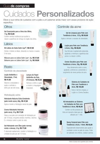 Loção Antibrilho e
Oleosidade, 17ml,
R$ 41,00
Absorve a oleosidade e
ajuda a controlar o
brilho por até oito horas.
Olhos
Gel Suavizante para a Área dos Olhos,
11g, R$ 53,00
Contém extratos botânicos que ajudam a
reduzir a aparência de inchaço na região dos olhos.
Cuidados PersonalizadosEleve a sua rotina de cuidados com a pele a um patamar ainda maior com esses produtos de ação
específica.
MAIS
VENDID
O
M
A I S V E N
DIDO
Lábios
Kit Lábios de Seda Satin Lips®, R$ 67,00
Esfolia e hidrata os lábios, deixando-os macios e suaves.
O kit inclui:
Máscara para os Lábios Satin Lips®
, 8g, R$ 37,00
Bálsamo para os Lábios Satin Lips®
, 8g, R$ 39,00
Controle da acne
Guia de compras
Hidratação extra
Hidratante Noturno Extra Emoliente
(pele muito seca), 60g, R$ 47,00
Ajuda a manter a hidratação natural da pele.
Creme Hidratante Intensivo
(pele seca), 51g, R$ 77,00
Deixa a sua pele com sensação de hidratação por
até 10 horas, enquanto extratos marinhos, vitamina
E e minerais nutrem a pele do rosto.
Gel Hidratante sem Óleo (pele normal,
mista e oleosa), 51g, R$ 77,00
É absorvido rapidamente, mantém a hidratação e a
umidade da pele por até 10 horas.
Lenços de Papel
Antibrilho da Pele,
(75 lenços), R$ 25,00
Remove o brilho e ajuda
a manter a maquiagem
impecável.
Rosto
Controle da oleosidade
Spray Corporal para Pele com
Tendência à Acne, 118ml, R$ 55,00
Especialmente desenvolvido para ajudar a
combater a acne na pele do corpo. Pode
ser aplicado nos ombros, costas e pernas.
Kit Introdutório ao Sistema
de Cuidados da Pele com
Tendência à Acne, R$ 95,00
Contém os três produtos da
linha em tamanho ideal para ser
utilizado por 1 mês.
Sistema de Cuidados da
Pele com Tendência à
Acne, R$ 163,00
Inclui o Gel de Limpeza, a
Loção e o Creme Secativo.
Creme Secativo para Pele com
Tendência à Acne, 29g, R$ 45,00
Atua diretamente sobre a acne,
ajudando a eliminá-la e prevenindo o
surgimento de novos pontos de acne.
Loção para Pele com Tendência
à Acne, 50g, R$ 68,00
Sua fórmula é rapidamente absorvida,
ajudando a minimizar a aparência dos
poros e a reduzir o brilho.
Gel de Limpeza para Pele com
Tendência à Acne, 127g, R$ 50,00
Ajuda a remover o excesso de oleosidade.
Todos os preços são sugestões para revenda
18
 