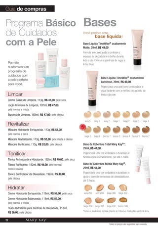 *Todas as tonalidades da Base Líquida de Cobertura Total estão saindo de linha.
beige 5 beige 6 bronze 1 bronze 2 bronze 4 bronze 5
ivory 5 ivory 6 ivory 7 beige 1 beige 2 beige 3 beige 4
bronze 7
Você prefere uma
	 base líquida?
Base Líquida TimeWise® acabamento
Matte, 29ml, R$ 49,00
Fórmula leve, que ajuda a controlar o
excesso de oleosidade e o brilho durante
todo o dia. Diminui a aparência de rugas e
linhas finas.
Base Líquida TimeWise® acabamento
Luminoso, 29ml, R$ 49,00
Proporciona uma pele com luminosidade e
visual radiante com a melhora do aspecto da
textura da pele.
Base de Cobertura Total Mary Kay®*,
29ml, R$ 43,00
Proporciona uma cor verdadeira e duradoura e
hidrata a pele imediatamente, por até 6 horas.
Base de Cobertura Média Mary Kay®,
29ml, R$ 43,00
Proporciona uma cor verdadeira e duradoura e
ajuda a controlar o excesso de oleosidade por
até 8 horas.
ivory 200 ivory 204 beige 300
bronze 500
beige 302
beige 402beige 400beige 304
Guia de compras
Bases
Permite
customizar um
programa de
cuidados com
a pele perfeito
para você.
Programa Básico
de Cuidados
com a Pele
Limpar
Creme Suave de Limpeza, 113g, R$ 47,00, pele seca
Loção Cremosa de Limpeza, 192ml, R$ 47,00,
pele normal e mista
Espuma de Limpeza, 192ml, R$ 47,00, pele oleosa
Revitalizar
Máscara Hidratante Enriquecida, 113g, R$ 52,00,
pele normal e seca
Máscara Revitalizante, 113g, R$ 52,00, pele mista e oleosa
Máscara Purificante, 113g, R$ 52,00, pele oleosa
Tonificar
Tônico Refrescante e Hidratante, 192ml, R$ 49,00, pele seca
Tônico Purificante, 192ml, R$ 49,00, pele normal,
mista e oleosa
Tônico Controlador da Oleosidade, 192ml, R$ 49,00,
pele oleosa
Hidratar
Creme Hidratante Enriquecido, 118ml, R$ 56,00, pele seca
Creme Hidratante Balanceado, 118ml, R$ 56,00,
pele normal e mista
Fluido Hidratante para Controle da Oleosidade, 118ml,
R$ 56,00, pele oleosa
Todos os preços são sugestões para revenda
MAIS
VENDID
O
M
A I S V E N
DIDO
22
 