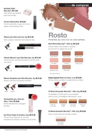 Pó Mineral Bronzeador Mary Kay® – Refil, 4,5g, R$ 35,00
As tonalidades com brilho trazem uma luminosidade
natural ao rosto e as tonalidades matte aquecem o visual.
Pó Mineral Iluminador Mary Kay® – Refil, 4,5g, R$ 35,00
Deixe a sua pele ainda mais iluminada e radiante.
RostoPresenteie seu rosto com as cores perfeitas
*item saindo de linha
desert sun
(com brilho)
sandstone
(matte)
bronze diva
(matte)
canyon gold
(com brilho)
pink stardust
(com brilho)
Máscara para Cílios Lash Love, 9g, R$ 51,00
Define, protege e proporciona volume ideal aos cílios.
preta
preta
preta marrom
MAIS
VENDID
O
M
A I S V E N
DIDO
Guia de compras
Máscara Alongadora para Cílios Mary Kay®
, 9g, R$ 41,00
Alonga os cílios para uma aparência impactante.
Edição Especial! Blush em Creme, 2,1g, R$ 35,00
Fórmula cremosa, que deixa um acabamento em pó natural.
Ultimate MáscaraTM
para Cílios Mary Kay®
, 8g, R$ 51,00
Fórmula exclusiva, para cílios marcantes com até cinco vezes
mais volume.
Blush Mineral Mary Kay® – Refil, 5g, R$ 32,00
Fórmula mineral e cores versáteis e resistentes,
que ficam bem em qualquer tom de pele.
cinnamon stickcherry blossom golden copper
pink petals*
strawberry cream
sparkling cider
sunny spice
shy blush
MAIS
VENDID
O
M
A I S V E N
DIDO
Demaquilante para a Área dos
Olhos, 110ml, R$ 49,00
Remove delicadamente a maquiagem
dos olhos.
Eye Primer Fixador de Sombras, 8,5g, R$ 41,00
Fórmula à prova d’água que cria uma base
transparente que prolonga e intensifica a cor da sombra.
Apontador Duplo
Mary Kay®, R$ 13,00
Super versátil, esse apontador
possui duas entradas.
Gel para Sobrancelhas, R$ 25,00
Ele fixa a sobrancelha no lugar certo e dá um
aspecto mais encorpado aos fios.
sheer blisscranberry
25
A impressão pode alterar a cor real do produto
 