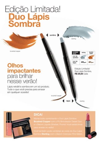 sterling
brushed copper
lápis
brushed copper
sterling
sombra
sterling brushed
copper
cor da
sombra
cor do
lápis
coRES
DUO
DICA!
Monte looks combinando o Duo Lápis Sombra
Brushed Copper com o Pó Bronzeador Desert Sun
e o Batom Líquido Sherbet. Pronto! Você estará linda
para arrasar no verão!
Você também pode combinar as cores do Duo Lápis
Sombra Sterling com o Batom Cremoso Pink Melon.
Edição Limitada!
Duo Lápis Sombra,
R$ 29,00 cada
Olhos
impactantes
para brilhar
nesse verão!
Lápis retrátil e sombra em um só produto.
Tudo o que você precisa para arrasar
em qualquer ocasião!
Edição Limitada!
Duo Lápis
Sombra
 