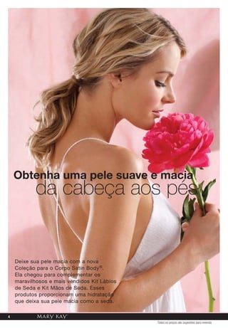 Obtenha uma pele suave e macia
da cabeça aos pés
Deixe sua pele macia com a nova
Coleção para o Corpo Satin Body®.
Ela chegou para complementar os
maravilhosos e mais vendidos Kit Lábios
de Seda e Kit Mãos de Seda. Esses
produtos proporcionam uma hidratação
que deixa sua pele macia como a seda.
Todos os preços são sugestões para revenda
4
 