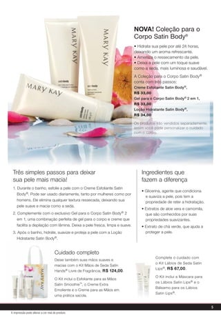 Cuidado completo
Deixe também suas mãos suaves e
macias com o Kit Mãos de Seda Satin
Hands® Livre de Fragrância, R$ 124,00.
O Kit inclui o Esfoliante para as Mãos
Satin Smoothie™, o Creme Extra
Emoliente e o Creme para as Mãos em
uma prática sacola.
Três simples passos para deixar
sua pele mais macia!
1. Durante o banho, esfolie a pele com o Creme Esfoliante Satin
Body®. Pode ser usado diariamente, tanto por mulheres como por
homens. Ele elimina qualquer textura ressecada, deixando sua
pele suave e macia como a seda.
2. Complemente com o exclusivo Gel para o Corpo Satin Body® 2
em 1, uma combinação perfeita de gel para o corpo e creme que
facilita a depilação com lâmina. Deixa a pele fresca, limpa e suave.
3. Após o banho, hidrate, suavize e proteja a pele com a Loção
Hidratante Satin Body®.
Ingredientes que
fazem a diferença
• Glicerina, agente que condiciona
e suaviza a pele, pois tem a
propriedade de reter a hidratação.
• Extratos de aloe vera e camomila,
que são conhecidos por suas
propriedades suavizantes.
• Extrato de chá verde, que ajuda a
proteger a pele.
Complete o cuidado com
o Kit Lábios de Seda Satin
Lips®, R$ 67,00.
O Kit inclui a Máscara para
os Lábios Satin Lips® e o
Bálsamo para os Lábios
Satin Lips®.
• Hidrata sua pele por até 24 horas,
deixando um aroma refrescante.
• Ameniza o ressecamento da pele.
• Deixa a pele com um toque suave
como a seda, mais luminosa e saudável.
A Coleção para o Corpo Satin Body®
conta com três passos:
Creme Esfoliante Satin Body®,
R$ 33,00
Gel para o Corpo Satin Body® 2 em 1,
R$ 33,00
Loção Hidratante Satin Body®,
R$ 34,00
Os produtos são vendidos separadamente,
assim você pode personalizar o cuidado
com o corpo.
5
A impressão pode alterar a cor real do produto
NOVA! Coleção para o
Corpo Satin Body®
 