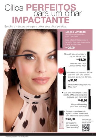 • Quer cílios mais longos? Então
escolha a Máscara Alongadora
fortificada com vitamina B.
R$ 41,00
Máscara Alongadora
para Cílios Mary Kay®
• Cílios definidos, protegidos e
com um volume ideal.
R$ 51,00
Máscara para Cílios
Lash Love Mary Kay®
• Remova a maquiagem da
região dos olhos suavemente
com este incrível demaquilante.
R$ 49,00 
Demaquilante
para a Área dos
Olhos Mary Kay®
• Aumente cinco vezes o volume
dos cílios com uma fórmula
exclusiva que dura o dia todo.
R$ 51,00
Ultimate Máscara para Cílios
Mary Kay®
BE
ST-SELL
ER
B
E
S T- S E L L
E
R
Mary Kay Best Seller Logo
3/2009
4c process
English and Spanish version
Color note: 4c process.
Circle is linear blend from
5c, 100m, 90y, 10k (darkest)
to 70m, 50y lightest at 45 degree angle.
Edição Limitada!
Mini Máscara para Cílios
Lash Love Preta
Essa edição limitada possui o
tamanho ideal para experimentar
e levar aonde quiser.
R$ 29,00
Escolha a máscara certa para deixar seus cílios perfeitos.
Cílios perfeitos
				para um olhar
	 impactante
Assista o vídeo sobre
como aplicar as Máscaras
para Cílios Mary Kay
7
A impressão pode alterar a cor real do produto
 