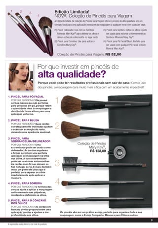 Edição Limitada!
NOVA! Coleção de Pincéis para Viagem
A Edição Limitada da Coleção de Pincéis para Viagem oferece pincéis de alta qualidade em um
formato ideal para uma aplicação impecável da maquiagem a qualquer hora e em qualquer lugar.
Porque você pode ter resultados profissionais sem sair de casa! Com o uso
dos pincéis, a maquiagem dura muito mais e fica com um acabamento impecável!
alta qualidade?
1. Pincel para Pó Facial
	POR QUE FUNCIONA? Ele possui
cerdas macias que são perfeitas
para produtos em pó, porque retém
a quantidade ideal da maquiagem e
distribui de forma eficaz para uma
aplicação uniforme.
2. PINCEL PARA BLUSH
	POR QUE FUNCIONA? Suas cerdas
estrategicamente inclinadas ajudam
a acentuar as maçãs do rosto,
deixando uma aparência saudável.
3. PINCEL PARA
SOBRANCELHA/DELINEADOR
	POR QUE FUNCIONA? Uma
extremidade pode ser usada como
delineador. As cerdas angulares
e firmes permitem uma perfeita
aplicação de maquiagem na linha
dos cílios. A outra extremidade
pode ser usada nas sobrancelhas.
As cerdas mais firmes deixam os
fios no lugar certo. E mais: também
inclui um pente de cílios que é
perfeito para separar os cílios
imediatamente após aplicar a
máscara.
4. PINCEL PARA SOMBRA
	POR QUE FUNCIONA? O formato das
cerdas ajuda a aplicar a maquiagem
uniformemente nas pálpebras,
moldando e definindo os olhos.
5. PINCEL PARA O CÔNCAVO
DOS OLHOS
	POR QUE FUNCIONA? As cerdas em
formato cônico proporcionam uma
aplicação precisa e ajudam a dar
profundidade aos olhos.
Por que investir em pincéis de
Os pincéis vêm em um prático estojo, perfeito para organizar toda a sua
maquiagem, como o Estojo Compacto, Máscara para Cílios e outros.
4
321
1
2
3
4
5
(1) Pincel Delineador. Use com as Sombras
Minerais Mary Kay® para delinear os olhos e
deixar os fios da sobrancelha no lugar certo.
(2) Pincel para Corretivo. Use para aplicar o
Corretivo Mary Kay®.
(3) Pincel para Sombra. Define os olhos e pode
ser usado para esfumar uniformemente as
Sombras Minerais Mary Kay®.
(4) Pincel para Pó Facial/Blush. Perfeito para
ser usado com qualquer Pó Facial e Blush
Mineral Mary Kay®.
Coleção de Pincéis
Mary Kay®,
R$ 128,00
Coleção de Pincéis para Viagem, R$ 52,00
9
A impressão pode alterar a cor real do produto
 