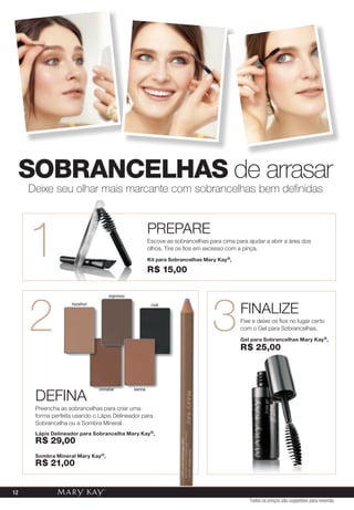 SoBraNCElHaS de arrasar
     Deixe seu olhar mais marcante com sobrancelhas bem definidas




     1                                                  PREPARE
                                                        Escove as sobrancelhas para cima para ajudar a abrir a área dos
                                                        olhos. Tire os fios em excesso com a pinça.
                                                        Kit para sobrancelhas Mary Kay ®,

                                                        r$ 15,00




     2                                                                           3
                                    espresso


                                                                                            FINALIZE
                    hazelnut                             coal


                                                                                            Fixe e deixe os fios no lugar certo
                                                                                            com o Gel para Sobrancelhas.
                                                                                            gel para sobrancelhas Mary Kay ®,
                                                                                            r$ 25,00




      DEFINA
                               cinnabar        sienna



      Preencha as sobrancelhas para criar uma
      forma perfeita usando o Lápis Delineador para
      Sobrancelha ou a Sombra Mineral.
      Lápis delineador para sobrancelha Mary Kay ®,
      r$ 29,00
      sombra Mineral Mary Kay ®,
      r$ 21,00


12
                                                                                               Todos os preços são sugestões para revenda
 