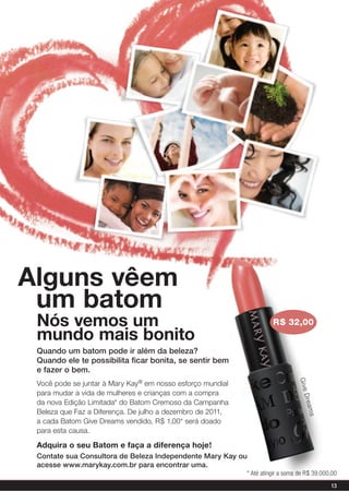 alguns vêem
 um batom
 Nós vemos um                                                         r$ 32,00
 mundo mais bonito
 Quando um batom pode ir além da beleza?
 Quando ele te possibilita ficar bonita, se sentir bem
 e fazer o bem.
                                                                                G i ve




 Você pode se juntar à Mary Kay® em nosso esforço mundial
 para mudar a vida de mulheres e crianças com a compra
                                                                                  D re a




 da nova Edição Limitada* do Batom Cremoso da Campanha
 Beleza que Faz a Diferença. De julho a dezembro de 2011,
                                                                                    ms




 a cada Batom Give Dreams vendido, R$ 1,00* será doado
 para esta causa.

 adquira o seu Batom e faça a diferença hoje!
 Contate sua Consultora de beleza Independente Mary Kay ou
 acesse www.marykay.com.br para encontrar uma.
                                                            * Até atingir a soma de R$ 39.000,00
                                                                                             13
 