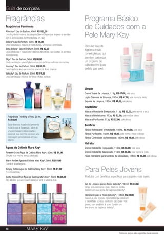 Guia de compras

Fragrâncias                                                                      Programa Básico
Fragrâncias Femininas
Affection® Eau de Parfum, 40ml, R$ 122,00
                                                                                 de Cuidados com a
Uma fragrância moderna, da categoria Oriental Chypre que desperta os sentidos
com o aroma exótico da Pimenta Rosa em grão.                                     Pele Mary Kay
Belara® Eau de Parfum, 50ml, R$ 78,00
Uma restauradora mistura de notas florais, luminosas e cremosas.
                                                                                 Fórmulas livres de
Bella Belara™ Eau de Parfum, 50ml, R$ 82,00                                      fragrância e não-
Uma sofisticada e exuberante fragrância floral frutal, que captura os sentidos
imediatamente.                                                                   comedogênicas, que
                                                                                 permitem customizar
Elige® Eau de Parfum, 50ml, R$ 98,00
Uma combinação oriental glamourosa com exóticas essências de madeira.            um programa de
Journey® Eau de Parfum, 50ml, R$ 89,00                                           cuidados com a pele
Uma fragrância leve que combina aromas de flores brancas.                        perfeito para você.
Velocity® Eau de Parfum, 50ml, R$ 91,00
Uma combinação eufórica de flores e frutas exóticas.



                                                                                 Limpar
                                                                                 Creme Suave de Limpeza, 113g, R$ 47,00, pele seca
                                                                                 Loção Cremosa de Limpeza, 192ml, R$ 47,00, pele normal e mista
                                                                                 Espuma de Limpeza, 192ml, R$ 47,00,pele oleosa

                                                                                 Revitalizar
                                                                                 Máscara Hidratante Enriquecida, 113g, R$ 52,00, pele normal e seca

  Fragrância Thinking of You, 29 ml,                                             Máscara Revitalizante, 113g, R$ 52,00, pele mista e oleosa
  R$ 88,00                                                                       Máscara Purificante, 113g, R$ 52,00, pele oleosa

  Essa deliciosa fragrância apresenta                                            Tonificar
  notas frutais e florientais, além de
                                                                                 Tônico Refrescante e Hidratante, 192ml, R$ 49,00, pele seca
  uma embalagem diferenciada e
  especial, que permite escrever uma                                             Tônico Purificante, 192ml, R$ 49,00, pele normal, mista e oleosa
  mensagem personalizada em seu                                                  Tônico Controlador da Oleosidade, 192ml, R$ 49,00, pele oleosa
  interior.
                                                                                 Hidratar
Águas de Colônia Mary Kay®                                                       Creme Hidratante Enriquecido, 118ml, R$ 56,00, pele seca
Forever Orchid Água de Colônia Mary Kay , 50ml, R$ 61,00
                                                 ®                               Creme Hidratante Balanceado, 118ml, R$ 56,00, pele normal e mista
Simples e ao mesmo tempo sofisticada.                                            Fluido Hidratante para Controle da Oleosidade, 118ml, R$ 56,00, pele oleosa
Warm Amber Água de Colônia Mary Kay , 50ml, R$ 61,00
                                             ®

Quente e aconchegante.
Simply Cotton Água de Colônia Mary Kay®, 50ml, R$ 61,00
Pura refrescância.                                                               Para Peles Jovens
Exotic Passionfruit Água de Colônia Mary Kay®, 50ml, R$ 61,00                    Produtos com benefícios específicos para as peles mais jovens.
Tão delicioso que você quase consegue sentir o sabor da fruta.
                                                                                 Gel de Limpeza para o Rosto Velocity®, 147ml, R$ 43,00
                                                                                 Limpa profundamente a pele, tonifica e esfolia.
                                                                                 Contém um leve aroma da fragrância Velocity®.
                                                                                 Hidratante para o Rosto Velocity®, 118ml, R$ 49,00
                                                                                 Suaviza a pele e possui ingredientes que absorvem
                                                                                 a oleosidade, por isso é indicado para peles mais
                                                                                 jovens, com tendência à acne. Contém um
                                                                                 leve aroma da fragrância Velocity®.




18
                                                                                                                      Todos os preços são sugestões para revenda
 
