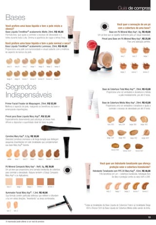 Guia de compras

Bases
                                                                                                                                       U IA GE
                                                                                                                                                               Você quer a sensação de um pó
Você prefere uma base líquida e tem a pele mista a




                                                                                                                                 MAQ


                                                                                                                                             M
oleosa?                                                                                                                                                         com a cobertura de uma base?




                                                                                                                                            AL
                                                                                                                                    MI
                                                                                                                                         NER
Base Líquida TimeWise ® acabamento Matte, 29ml, R$ 49,00                                                                                   Base em Pó Mineral Mary Kay®, 8g, R$ 49,00
Fórmula leve, que ajuda a controlar o excesso de oleosidade e o                                                                Um pó leve que se espalha facilmente para um visual impecável.
brilho durante todo o dia. Diminui a aparência de rugas e linhas finas.                                                            Pincel para Base em Pó Mineral Mary Kay®, R$ 25,00
                                                                                                                 VENDID                                      Para uma aplicação perfeita.
Você prefere uma base líquida e tem a pele normal a seca?




                                                                                                                      O
                                                                                                          MAIS
Base Líquida TimeWise ® acabamento Luminoso, 29ml, R$ 49,00




                                                                                                                          DO
                                                                                                            M




                                                                                                                      DI
                                                                                                                 AIS VEN
Proporciona uma pele com luminosidade e visual radiante com a melhora
do aspecto da textura da pele.
                                                                                                                                                                       ivory 1            ivory 2           beige 1




  ivory 5    ivory 6      ivory 7        beige 1     beige 2    beige 3      beige 4

                                                                                                                                                                       beige 2           bronze 1           bronze 2


 beige 5    beige 6       bronze 1       bronze 2    bronze 4   bronze 5     bronze 7



Segredos                                                                                                                               Base de Cobertura Total Mary Kay®*, 29ml, R$ 43,00


Indispensáveis
                                                                                                                                           Proporciona uma cor verdadeira e duradoura e hidrata
                                                                                                                                                         a pele imediatamente, por até 6 horas.


Primer Facial Fixador de Maquiagem, 29ml, R$ 52,00                                                                                  Base de Cobertura Média Mary Kay®, 29ml, R$ 43,00
Melhora o aspecto da pele, realçando os benefícios da base e                                                                           Proporciona uma cor verdadeira e duradoura e ajuda a
amenizando imperfeições.                                                                                                                   controlar o excesso de oleosidade por até 8 horas.


Pincel para Base Líquida Mary Kay ®, R$ 32,00
Especialmente desenvolvido para alcançar as áreas mais
difíceis e depositar a quantidade ideal de base na pele.
                                                                                                                                                 ivory 200       ivory 204             beige 300       beige 302




Corretivo Mary Kay®, 8,5g, R$ 30,00
                                                                                                                                                 beige 304       beige 400             beige 402        beige 404*
Descubra corretivos cremosos e de longa duração que disfarçam
pequenas imperfeições em sete tonalidades que complementam
sua base Mary Kay® favorita.
                                                                                                                                                       bronze 500         bronze 504*          bronze 607



  yellow     ivory 1       ivory 2       beige 1     beige 2    bronze 1     bronze 2

                                                                                                                                 Você quer um hidratante tonalizante que ofereça
Pó Mineral Compacto Mary Kay® - Refil, 9g, R$ 39,00                                           U IA GE                                    proteção solar e cobertura translúcida?
                                                                                        MAQ




Um pó leve que proporciona uma camada translúcida de cobertura
                                                                                                    M




                                                                                                                     Hidratante Tonalizante com FPS 20 Mary Kay®, 43ml, R$ 46,00
para controlar a oleosidade. Adquira também o Estojo Compacto
                                                                                                   AL




                                                                                          MI
                                                                                                NER                         Três benefícios em um – cobertura translúcida, hidratação livre
Mary Kay® e os Aplicadores.
                                                                                                                                            de óleo e proteção contra os raios UVA e UVB.



 ivory 2        beige 1              beige 2        bronze 1      bronze 2

                                                                                                                                             ivory 2         beige 1         beige 2        bronze 1     bronze 2
Iluminador Facial Mary Kay®, 1,3ml, R$ 40,00
Sua fórmula contém partículas esféricas que refletem e difundem
a luz em várias direções, “levantando” as áreas sombreadas.

                                                                                                        *Todas as tonalidades da Base Líquida de Cobertura Total e as tonalidades Beige
                                                                                                          404 e Bronze 504 da Base Líquida de Cobertura Média estão saindo de linha.
 tom 2      tom 3


                                                                                                                                                                                                                   19
A impressão pode alterar a cor real do produto
 