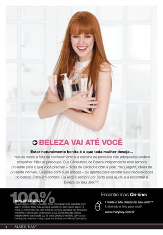 BElEZa VaI aTÉ VoCÊ
                 Estar naturalmente bonita é o que toda mulher deseja...
      mas às vezes a falta de conhecimento e a escolha de produtos não adequados podem
        atrapalhar. Não se preocupe. Sua Consultora de Beleza Independente está sempre
     presente para o que você precisar – dicas de cuidados com a pele, maquiagem, ideias de
    presente incríveis, Sessões com suas amigas – ou apenas para escutar suas necessidades
       de beleza. Entre em contato. Ela estará sempre por perto para ajudá-la a encontrar a
                                      Beleza do Seu Jeito™.




    100%
      100% DE SATISFAÇÃO
      Se por algum motivo você não ficou completamente satisfeita com
      algum produto Mary Kay, poderá substituí-lo sem custo algum. A
      troca ou reembolso no valor total da compra poderão ser efetuados
                                                                          Encontre mais On-line:
                                                                           • Visite o site Beleza do seu Jeito™
                                                                           É divertido e feito para você!
      mediante a devolução do produto à sua Consultora de Beleza           www.marykay.com.br
      Independente autorizada ou, se você perdeu o contato com a sua
      Consultora, teremos muito prazer em indicar uma Nova Consultora.


2
 