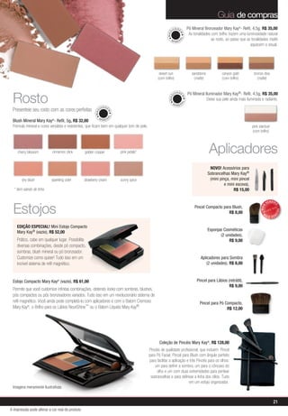 Guia de compras
                                                                                                              U IA GE        Pó Mineral Bronzeador Mary Kay®- Refil, 4,5g, R$ 35,00
                                                                                                                              As tonalidades com brilho trazem uma luminosidade natural




                                                                                                        MAQ


                                                                                                                    M
                                                                                                                                             ao rosto, ao passo que as tonalidades matte




                                                                                                                    AL
                                                                                                          MI
                                                                                                                NER
                                                                                                                                                                      aquecem o visual.




                                                                                                  desert sun                    sandstone           canyon gold          bronze diva
                                                                                                 (com brilho)                    (matte)            (com brilho)           (matte)




 Rosto
                                                                                                               U IA GE       Pó Mineral Iluminador Mary Kay®- Refil, 4,5g, R$ 35,00




                                                                                                         MAQ


                                                                                                                        M
                                                                                                                                         Deixe sua pele ainda mais iluminada e radiante.




                                                                                                                        AL
                                                                                                              MI
                                                                                                                   NER
                                                              U IA GE
 Presenteie seu rosto com as cores perfeitas
                                                        MAQ


                                                                    M
                                                                   AL


                                                           MINER
 Blush Mineral Mary Kay®- Refil, 5g, R$ 32,00
 Fórmula mineral e cores versáteis e resistentes, que ficam bem em qualquer tom de pele.                                                                                pink stardust
                                                                                                                                                                        (com brilho)




    cherry blossom         cinnamon stick        golden copper          pink petals*                                                        Aplicadores
                                                                                                                                             NOVO! Acessórios para
                                                                                                                                            Sobrancelhas Mary Kay®
       shy blush           sparkling cider       strawberry cream       sunny spice                                                          (mini pinça, mini pincel
                                                                                                                                                      e mini escova),
  * item saindo de linha                                                                                                                                   R$ 15,00



 Estojos
                                                                                                                                                                                     VENDID




                                                                                                                                                                                          O
                                                                                                                                  Pincel Compacto para Blush,




                                                                                                                                                                              MAIS




                                                                                                                                                                                              DO
                                                                                                                                                     R$ 8,00                    M




                                                                                                                                                                                          DI
                                                                                                                                                                                     AIS VEN


    EDIÇÃO ESPECIAL! Mini Estojo Compacto
                                                                                                                                            Esponjas Cosméticas
    Mary Kay® (vazio), R$ 52,00
                                                                                                                                                   (2 unidades),
    Prático, cabe em qualquer lugar. Possibilita                                                                                                        R$ 9,00
    diversas combinações, desde pó compacto,
    sombras, blush mineral ou pó bronzeador.
    Customize como quiser! Tudo isso em um                                                                                            Aplicadores para Sombra
    incrível sistema de refil magnético.                                                                                                  (2 unidades), R$ 8,00



 Estojo Compacto Mary Kay® (vazio), R$ 61,00                                                                                       Pincel para Lábios (retrátil),
                                                                                                                                                       R$ 9,00
 Permite que você customize infinitas combinações, obtendo looks com sombras, blushes,
 pós compactos ou pós bronzeadores variados. Tudo isso em um revolucionário sistema de
 refil magnético. Você ainda pode completá-lo com aplicadores e com o Batom Cremoso                                                  Pincel para Pó Compacto,
 Mary Kay®, o Brilho para os Lábios NouriShine™ ou o Batom Líquido Mary Kay®.                                                                        R$ 12,00




                                                                                                  Coleção de Pincéis Mary Kay®, R$ 128,00
                                                                                           Pincéis de qualidade profissional, que incluem: Pincel
                                                                                           para Pó Facial, Pincel para Blush com ângulo perfeito
                                                                                           para facilitar a aplicação e três Pincéis para os olhos:
                                                                                               um para definir a sombra, um para o côncavo do
                                                                                                olho e um com duas extremidades para pentear
                                                                                            sobrancelhas e para delinear a linha dos cílios. Tudo
                                                                                                                       em um estojo organizador.
 Imagens meramente ilustrativas


                                                                                                                                                                                         21
A impressão pode alterar a cor real do produto
 