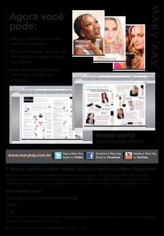 agora você
      pode:
      • Enviar o catálogo por e-mail
       com notas pessoais.
      • Criar uma lista de desejos para
       compartilhar os produtos que
       você adora.
      • Ver vídeos e visualizar com
       zoom mais detalhes do
       catálogo.




                                                                                    Assista a Mary                                        Encontre a Mary

                                                                                                                                                             acesse agora!
                                                                                    Kay no YouTube                                        Kay no Facebook


                                                                                                                                                             www.marykay.com.br

                                                                                                   Siga a Mary Kay
                                                                                                   Siga a Mary
                                                                                                    Assista a Mary                                          Encontre a Mary Kay
                                                                                                                                                           Encontre a Mary                                                    Assistaaa Mary Kay
    www.marykay.com.br                                                                             Brasil no Twitter
                                                                                                    Kay no YouTube
                                                                                                   Kay no Twitter                                           Brasil no Facebook
                                                                                                                                                           Kay no Facebook
                                                                                                                                                                                                                              Assista Mary
                                                                                                                                                                                                                              no YouTube
                                                                                                                                                                                                                              Kay no YouTube
                                                                                                                                                                                                                                                                          E
                                                                                                                                                                                                                                                                          K



A Mary Kay respalda os produtos vendidos pelas suas Consultoras de Beleza Independentes.
Se por algum motivo você não ficou completamente satisfeita com algum produto Mary Kay, poderá substituí-lo sem custo algum.
                                                           Siga a Mary                                                Siga a Mary
A troca ou reembolso no valor total da compra poderão ser efetuados mediante a devolução do produto à sua Consultora de Beleza
                                                                                                                      Kay no Twitter
                                                           Kay no Twitter
Independente autorizada ou, se você perdeu contato com sua Consultora, teremos muito prazer em indicar uma Nova Consultora.

Entre em contato comigo!
Sou sua Consultora de Beleza Independente Mary Kay: . . . . . . . . . . . . . . . . . . . . . . . . . . . . . . . . . . . . . . . . . . . . . . . . . . . . . . . . . . . . . . . . . . . . . . .
Telefone: . . . . . . . . . . . . . . . . . . . . . . . . . . . . . . . . . . . . . . . . . . . . . . . . . . . . . . . . . . . . . . . . . . . . . . . . . . . . . . . . . . . . . . . . . . . . . . . . . . . . . . . . . . . . . . . . . . . . . . . . . . . . . .
E-mail: . . . . . . . . . . . . . . . . . . . . . . . . . . . . . . . . . . . . . . . . . . . . . . . . . . . . . . . . . . . . . . . . . . . . . . . . . . . . . . . . . . . . . . . . . . . . . . . . . . . . . . . . . . . . . . . . . . . . . . . . . . . . . . . .
Se você não conhece uma Consultora de Beleza Independente Mary Kay ligue gratuitamente para 0800 16 3113 e 4003-4620 para Capitais e Regiões
Metropolitanas ou acesse o site www.marykay.com.br.

© 2011       Mary Kay do Brasil Ltda. Somente para uso no Brasil. 256351. Julho/11
 
