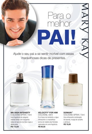 Para o
                                                   melhor
                                     PAI!
    ajude o seu pai a se sentir incrível com essas
         maravilhosas dicas de presentes.




MK HigH intensity                    Velocity® foR HiM                 DoMain™
Cologne Spray, 73ml                  Cologne, 59ml                     Cologne Spray, 73ml
Uma fragrância de categoria          O ar fresco da montanha, a água   Uma refrescante combinação
oriental âmbar com intrigantes       refrescante e o maravilhoso       de lavanda, musgo de carvalho
notas de topo de erva doce negra e   aroma de madeira das florestas    e almíscar.
sálvia preta.                        capturados em uma fragrância.     R$ 78,00
R$ 113,00                            R$ 90,00
 