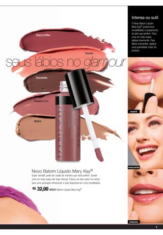 Intensa ou sutil
                                                                              O Novo Batom Líquido
                                                                              Mary Kay® proporciona
                                                                              versatilidade e acabamento
                                                                              do jeito que preferir. Para
         Cherry Coffee
                                                                              uma cor mais suave,
                                                                              aplique levemente. Para
                                                                              lábios marcantes, aplique
                                                                              uma quantidade maior do
                                                                              produto.
                                                         Sherbet



seus lábios no glamour
         Chocoholic




      Raspberry Ice


                                                                             suave


      Malted




                                                                            marcante
    Novo Batom Líquido Mary Kay®
    Super versátil, pode ser usado da maneira que você preferir. Desde
    uma cor mais suave até mais intensa. Possui um leve sabor de menta
    para uma sensação refrescante e está disponível em cinco tonalidades.

    R$   32,00 NOVO! Batom Líquido Mary Kay         ®




                                                                            intenso

                                                                                                      5
 