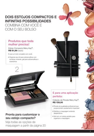 DoIs EsTojos CoMPACTos E
InfInITAs PossIbIlIDADEs
Combina Com voCê e
Com o seu bolso


  Produtos que toda
  mulher precisa!
  Estojo Compacto Mary Kay®,
  r$ 61,00 (vazio)
  • Leve um look completo com você.

  • Organize seu kit para sobrancelhas com
    sombras minerais, gel para sobrancelhas e
    acessórios.




           2


                                                E para uma aplicação
                                                perfeita:
                                                Coleção de Pincéis Mary Kay®,
                                                r$ 128,00
                                                • Pincéis de qualidade profissional que
                                                  proporcionam acabamento impecável
                                                • Distribui a maquiagem evitando
                                                  desperdícios
Pronta para customizar o                        • Vem em um estojo perfeito para
seu estojo compacto?                              organizar a maquiagem

veja todas as opções de
maquiagem a partir da página 20
                                                                                          7
 