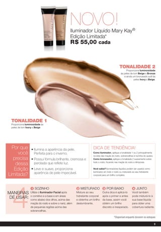 NOVO!
                                                   Iluminador Líquido Mary Kay®
                                                   Edição Limitada*
                                                   r$ 55,00 cada



                                                                                                tonalidadE 2
                                                                                                      Proporciona luminosidade
                                                                                                 às peles de tom Beige e Bronze
                                                                                                    e ainda um bronzeado sutil às
                                                                                                             peles ivory e Beige.




 tonalidadE 1
 Proporciona luminosidade às
 peles de tom ivory e Beige




  Por que        • ilumina a aparência da pele.                      DICA DE TENDÊNCIA!
     você          Perfeita para o inverno.                          como iluminador, aplique a tonalidade 1 ou 2 principalmente
                                                                     na área das maçãs do rosto, sobrancelhas e na linha do queixo.
  precisa        • Possui fórmula brilhante, cremosa e               como bronzeador, aplique a tonalidade 2 suavemente sobre

    dessa          perolada que reflete luz.                         todo o rosto, focando nas maçãs do rosto e têmporas.


   edição        • leve e suave, proporciona                         Você sabia? Iluminadores líquidos podem ser usados como
                                                                     iluminador em todo o rosto ou misturado ao seu hidratante
                   aparência de pele impecável.
limitada?                                                            corporal para um brilho completo.




  4
                  1 SOZINHO                              2 MISTURADO           3 POR BAIXO                    4 JUNTO
MANEIRAS         Utilize o Iluminador facial após       Misture ao seu        Outra dica é aplicá-lo         Você também
                 o corretivo e a base e em áreas        hidratante corporal   após o primer e antes          pode misturá-lo à
 DE USAR:        como abaixo dos olhos, acima das       e obtenha um brilho   da base, assim você            sua base líquida
                 maçãs do rosto e sobre o nariz, além   deslumbrante.         obtém um brilho                para obter uma
                 de pequenas regiões acima das                                discreto e inesperado.         cobertura radiante.
                 sobrancelhas.

                                                                                          *Disponível enquanto durarem os estoques

                                                                                                                                      9
 