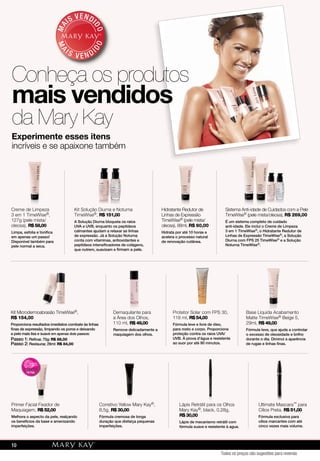 Experimente esses itens
incríveis e se apaixone também
MA
IS VENDI
DO
MA
I S V E N DI
DO
Conheça os produtos
mais vendidos
da Mary Kay
Creme de Limpeza
3 em 1 TimeWise®,
127g (pele mista/
oleosa), R$ 58,00
Limpa, esfolia e toniﬁca
em apenas um passo!
Disponível também para
pele normal a seca.
Kit Solução Diurna e Noturna
TimeWise®, R$ 151,00
A Solução Diurna bloqueia os raios
UVA e UVB, enquanto os peptídeos
calmantes ajudam a relaxar as linhas
de expressão. Já a Solução Noturna
conta com vitaminas, antioxidantes e
peptídeos intensiﬁcadores de colágeno,
que nutrem, suavizam e ﬁrmam a pele.
Hidratante Redutor de
Linhas de Expressão
TimeWise® (pele mista/
oleosa), 88ml, R$ 60,00
Hidrata por até 10 horas e
acelera o processo natural
de renovação cutânea.
Sistema Anti-idade de Cuidados com a Pele
TimeWise® (pele mista/oleosa), R$ 269,00
É um sistema completo de cuidado
anti-idade. Ele inclui o Creme de Limpeza
3 em 1 TimeWise®, o Hidratante Redutor de
Linhas de Expressão TimeWise®, a Solução
Diurna com FPS 25 TimeWise® e a Solução
Noturna TimeWise®.
Kit Microdermoabrasão TimeWise®,
R$ 154,00
Proporciona resultados imediatos combate às linhas
ﬁnas de expressão, limpando os poros e deixando
a pele mais lisa e suave em apenas dois passos:
Passo 1: Reﬁnar, 70g: R$ 88,00
Passo 2: Restaurar, 29ml: R$ 84,00
Demaquilante para
a Área dos Olhos,
110 ml, R$ 49,00
Remove delicadamente a
maquiagem dos olhos.
Protetor Solar com FPS 30,
118 ml, R$ 54,00
Fórmula leve e livre de óleo,
para rosto e corpo. Proporciona
proteção contra os raios UVA/
UVB. À prova d’água e resistente
ao suor por até 80 minutos.
Base Líquida Acabamento
Matte TimeWise® Beige 5,
29ml, R$ 49,00
Fórmula leve, que ajuda a controlar
o excesso de oleosidade e brilho
durante o dia. Diminui a aparência
de rugas e linhas ﬁnas.
Primer Facial Fixador de
Maquiagem, R$ 52,00
Melhora o aspecto da pele, realçando
os benefícios da base e amenizando
imperfeições.
Corretivo Yellow Mary Kay®,
8,5g, R$ 30,00
Fórmula cremosa de longa
duração que disfarça pequenas
imperfeições.
Lápis Retrátil para os Olhos
Mary Kay®, black, 0,28g,
R$ 30,00
Lápis de mecanismo retrátil com
fórmula suave e resistente à agua.
Ultimate Mascara™ para
Cílios Preta, R$ 51,00
Fórmula exclusiva para
cílios marcantes com até
cinco vezes mais volume.
Todos os preços são sugestões para revenda
10
 