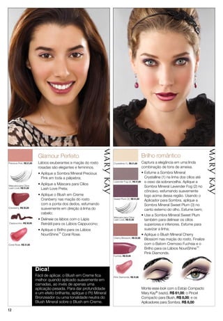 1212
Precious Pink, R$ 21,00
Máscara para Cílios
Lash Love, R$ 51,00
Máscara para Cílios
Lash Love, R$ 51,00
Cappuccino, R$ 30,00
Coral Rose, R$ 31,00
Cranberry, R$ 35,00
Glamour Perfeito
Lábios exuberantes e maçãs do rosto
rosadas são elegantes e femininos.
• Aplique a Sombra Mineral Precious
Pink em toda a pálpebra;
• Aplique a Máscara para Cílios
Lash Love Preta;
• Aplique o Blush em Creme
Cranberry nas maçãs do rosto
com a ponta dos dedos, esfumando
suavemente em direção à linha do
cabelo;
• Delineie os lábios com o Lápis
Retrátil para os Lábios Cappuccino;
• Aplique o Brilho para os Lábios
NouriShine™ Coral Rose.
Dica!
Fácil de aplicar, o Blush em Creme ﬁca
melhor quando aplicado suavemente em
camadas, ao invés de apenas uma
aplicação pesada. Para dar profundidade
e um efeito brilhante, aplique o Pó Mineral
Bronzeador ou uma tonalidade neutra do
Blush Mineral sobre o Blush em Creme.
Pink Diamonds, R$ 31,00
Crystalline (1), R$ 21,00
Fuchsia, R$ 32,00
Lavender Fog (2), R$ 21,00
Brilho romântico
Captura a elegância em uma linda
combinação de tons de ameixa.
• Esfume a Sombra Mineral
Crystalline (1) na linha dos cílios até
o osso da sobrancelha. Aplique a
Sombra Mineral Lavender Fog (2) no
côncavo, esfumando suavemente
logo acima dessa região. Usando o
Aplicador para Sombra, aplique a
Sombra Mineral Sweet Plum (3) no
canto externo do olho. Esfume bem;
• Use a Sombra Mineral Sweet Plum
também para delinear os cílios
superiores e inferiores. Esfume para
suavizar a linha;
• Aplique o Blush Mineral Cherry
Blossom nas maçãs do rosto. Finalize
com o Batom Cremoso Fuchsia e o
Brilho para os Lábios NouriShine™
Pink Diamonds.
Monte esse look com o Estojo Compacto
Mary Kay® (vazio), R$ 61,00; o Pincel
Compacto para Blush, R$ 8,00; e os
Aplicadores para Sombra, R$ 8,00
Cherry Blossom, R$ 32,00
Sweet Plum (3), R$ 21,00
CappuccinoCappuccino, R$ 30,00
Coral Rose, R$ 31,00
Pink Diamonds R$ 31,00
Fuchsia, R$ 32,00R$ 32,00
 